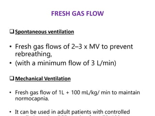 FRESH GAS FLOW
Spontaneous ventilation
• Fresh gas flows of 2–3 x MV to prevent
rebreathing,
• (with a minimum flow of 3 L/min)
Mechanical Ventilation
• Fresh gas flow of 1L + 100 mL/kg/ min to maintain
normocapnia.
• It can be used in adult patients with controlled
 