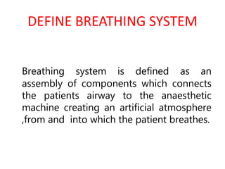 DEFINE BREATHING SYSTEM
Breathing system is defined as an
assembly of components which connects
the patients airway to the anaesthetic
machine creating an artificial atmosphere
,from and into which the patient breathes.
 