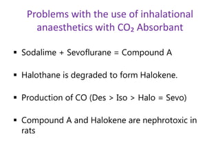 Problems with the use of inhalational
anaesthetics with CO₂ Absorbant
 Sodalime + Sevoflurane = Compound A
 Halothane is degraded to form Halokene.
 Production of CO (Des > Iso > Halo = Sevo)
 Compound A and Halokene are nephrotoxic in
rats
 