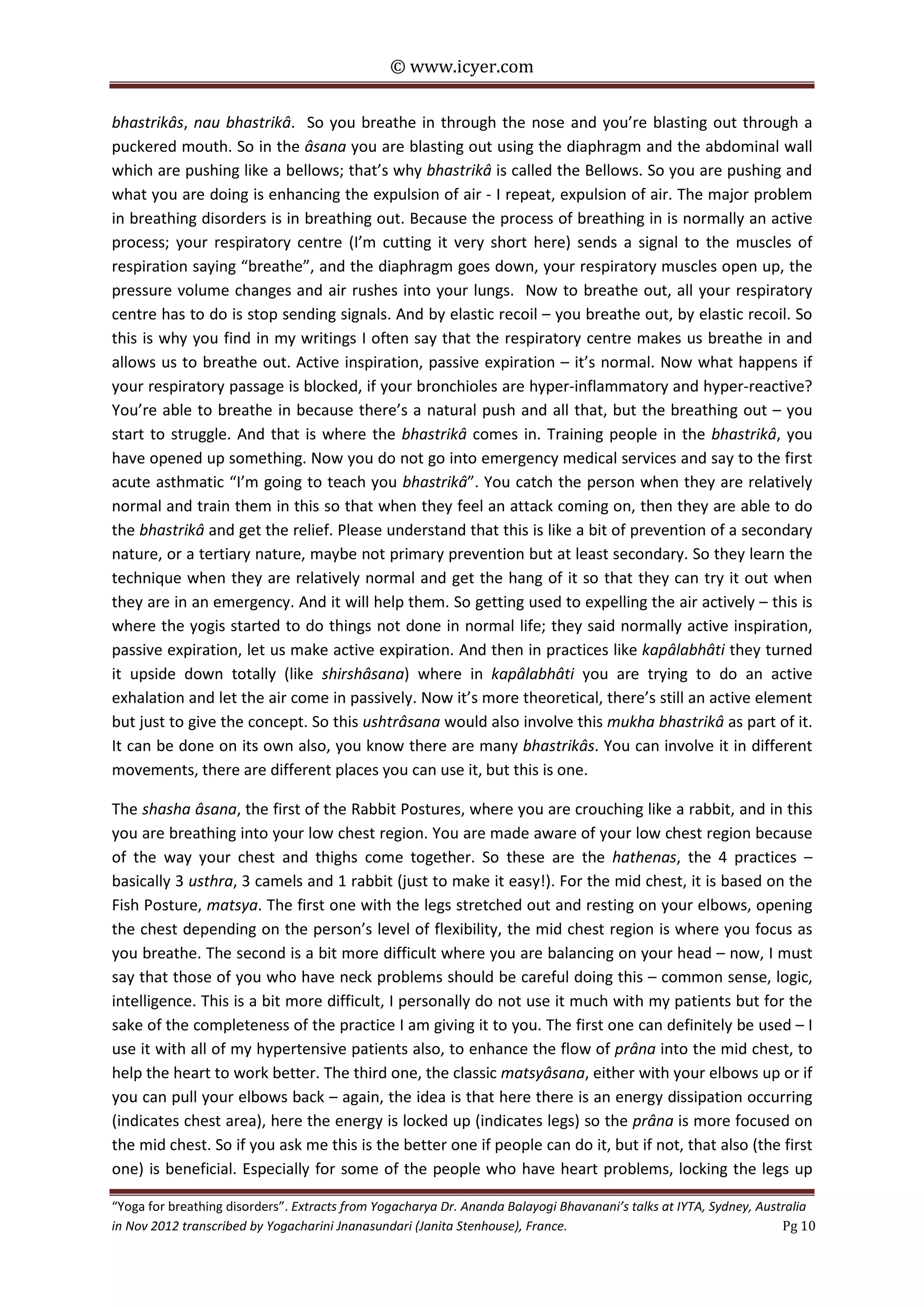 © www.icyer.com

bhastrikâs, nau bhastrikâ. So you breathe in through the nose and you’re blasting out through a
puckered mouth. So in the âsana you are blasting out using the diaphragm and the abdominal wall
which are pushing like a bellows; that’s why bhastrikâ is called the Bellows. So you are pushing and
what you are doing is enhancing the expulsion of air - I repeat, expulsion of air. The major problem
in breathing disorders is in breathing out. Because the process of breathing in is normally an active
process; your respiratory centre (I’m cutting it very short here) sends a signal to the muscles of
respiration saying “breathe”, and the diaphragm goes down, your respiratory muscles open up, the
pressure volume changes and air rushes into your lungs. Now to breathe out, all your respiratory
centre has to do is stop sending signals. And by elastic recoil – you breathe out, by elastic recoil. So
this is why you find in my writings I often say that the respiratory centre makes us breathe in and
allows us to breathe out. Active inspiration, passive expiration – it’s normal. Now what happens if
your respiratory passage is blocked, if your bronchioles are hyper-inflammatory and hyper-reactive?
You’re able to breathe in because there’s a natural push and all that, but the breathing out – you
start to struggle. And that is where the bhastrikâ comes in. Training people in the bhastrikâ, you
have opened up something. Now you do not go into emergency medical services and say to the first
acute asthmatic “I’m going to teach you bhastrikâ”. You catch the person when they are relatively
normal and train them in this so that when they feel an attack coming on, then they are able to do
the bhastrikâ and get the relief. Please understand that this is like a bit of prevention of a secondary
nature, or a tertiary nature, maybe not primary prevention but at least secondary. So they learn the
technique when they are relatively normal and get the hang of it so that they can try it out when
they are in an emergency. And it will help them. So getting used to expelling the air actively – this is
where the yogis started to do things not done in normal life; they said normally active inspiration,
passive expiration, let us make active expiration. And then in practices like kapâlabhâti they turned
it upside down totally (like shirshâsana) where in kapâlabhâti you are trying to do an active
exhalation and let the air come in passively. Now it’s more theoretical, there’s still an active element
but just to give the concept. So this ushtrâsana would also involve this mukha bhastrikâ as part of it.
It can be done on its own also, you know there are many bhastrikâs. You can involve it in different
movements, there are different places you can use it, but this is one.
The shasha âsana, the first of the Rabbit Postures, where you are crouching like a rabbit, and in this
you are breathing into your low chest region. You are made aware of your low chest region because
of the way your chest and thighs come together. So these are the hathenas, the 4 practices –
basically 3 usthra, 3 camels and 1 rabbit (just to make it easy!). For the mid chest, it is based on the
Fish Posture, matsya. The first one with the legs stretched out and resting on your elbows, opening
the chest depending on the person’s level of flexibility, the mid chest region is where you focus as
you breathe. The second is a bit more difficult where you are balancing on your head – now, I must
say that those of you who have neck problems should be careful doing this – common sense, logic,
intelligence. This is a bit more difficult, I personally do not use it much with my patients but for the
sake of the completeness of the practice I am giving it to you. The first one can definitely be used – I
use it with all of my hypertensive patients also, to enhance the flow of prâna into the mid chest, to
help the heart to work better. The third one, the classic matsyâsana, either with your elbows up or if
you can pull your elbows back – again, the idea is that here there is an energy dissipation occurring
(indicates chest area), here the energy is locked up (indicates legs) so the prâna is more focused on
the mid chest. So if you ask me this is the better one if people can do it, but if not, that also (the first
one) is beneficial. Especially for some of the people who have heart problems, locking the legs up
“Yoga for breathing disorders”. Extracts from Yogacharya Dr. Ananda Balayogi Bhavanani’s talks at IYTA, Sydney, Australia
in Nov 2012 transcribed by Yogacharini Jnanasundari (Janita Stenhouse), France.
Pg 10

 