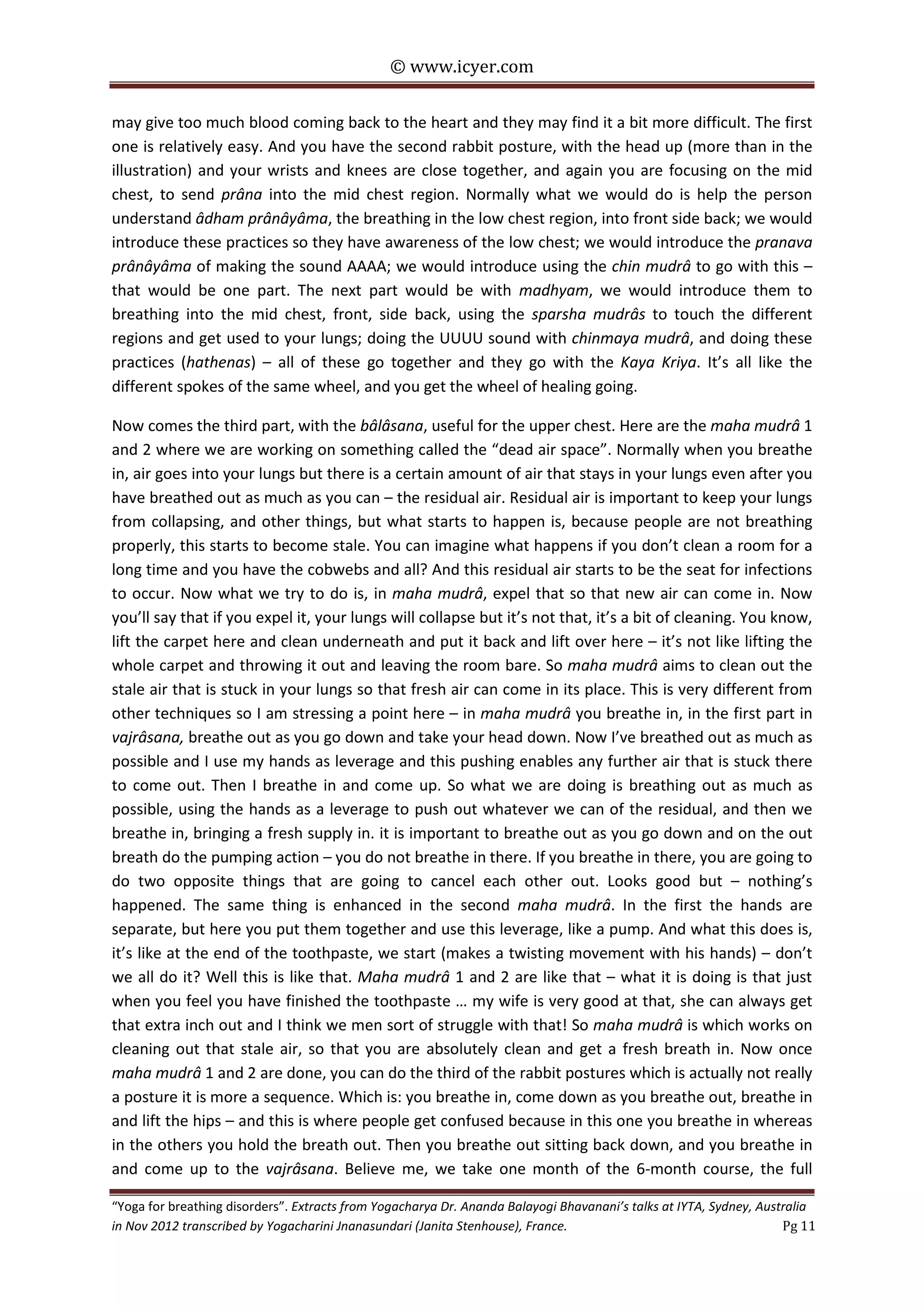 © www.icyer.com

may give too much blood coming back to the heart and they may find it a bit more difficult. The first
one is relatively easy. And you have the second rabbit posture, with the head up (more than in the
illustration) and your wrists and knees are close together, and again you are focusing on the mid
chest, to send prâna into the mid chest region. Normally what we would do is help the person
understand âdham prânâyâma, the breathing in the low chest region, into front side back; we would
introduce these practices so they have awareness of the low chest; we would introduce the pranava
prânâyâma of making the sound AAAA; we would introduce using the chin mudrâ to go with this –
that would be one part. The next part would be with madhyam, we would introduce them to
breathing into the mid chest, front, side back, using the sparsha mudrâs to touch the different
regions and get used to your lungs; doing the UUUU sound with chinmaya mudrâ, and doing these
practices (hathenas) – all of these go together and they go with the Kaya Kriya. It’s all like the
different spokes of the same wheel, and you get the wheel of healing going.
Now comes the third part, with the bâlâsana, useful for the upper chest. Here are the maha mudrâ 1
and 2 where we are working on something called the “dead air space”. Normally when you breathe
in, air goes into your lungs but there is a certain amount of air that stays in your lungs even after you
have breathed out as much as you can – the residual air. Residual air is important to keep your lungs
from collapsing, and other things, but what starts to happen is, because people are not breathing
properly, this starts to become stale. You can imagine what happens if you don’t clean a room for a
long time and you have the cobwebs and all? And this residual air starts to be the seat for infections
to occur. Now what we try to do is, in maha mudrâ, expel that so that new air can come in. Now
you’ll say that if you expel it, your lungs will collapse but it’s not that, it’s a bit of cleaning. You know,
lift the carpet here and clean underneath and put it back and lift over here – it’s not like lifting the
whole carpet and throwing it out and leaving the room bare. So maha mudrâ aims to clean out the
stale air that is stuck in your lungs so that fresh air can come in its place. This is very different from
other techniques so I am stressing a point here – in maha mudrâ you breathe in, in the first part in
vajrâsana, breathe out as you go down and take your head down. Now I’ve breathed out as much as
possible and I use my hands as leverage and this pushing enables any further air that is stuck there
to come out. Then I breathe in and come up. So what we are doing is breathing out as much as
possible, using the hands as a leverage to push out whatever we can of the residual, and then we
breathe in, bringing a fresh supply in. it is important to breathe out as you go down and on the out
breath do the pumping action – you do not breathe in there. If you breathe in there, you are going to
do two opposite things that are going to cancel each other out. Looks good but – nothing’s
happened. The same thing is enhanced in the second maha mudrâ. In the first the hands are
separate, but here you put them together and use this leverage, like a pump. And what this does is,
it’s like at the end of the toothpaste, we start (makes a twisting movement with his hands) – don’t
we all do it? Well this is like that. Maha mudrâ 1 and 2 are like that – what it is doing is that just
when you feel you have finished the toothpaste … my wife is very good at that, she can always get
that extra inch out and I think we men sort of struggle with that! So maha mudrâ is which works on
cleaning out that stale air, so that you are absolutely clean and get a fresh breath in. Now once
maha mudrâ 1 and 2 are done, you can do the third of the rabbit postures which is actually not really
a posture it is more a sequence. Which is: you breathe in, come down as you breathe out, breathe in
and lift the hips – and this is where people get confused because in this one you breathe in whereas
in the others you hold the breath out. Then you breathe out sitting back down, and you breathe in
and come up to the vajrâsana. Believe me, we take one month of the 6-month course, the full
“Yoga for breathing disorders”. Extracts from Yogacharya Dr. Ananda Balayogi Bhavanani’s talks at IYTA, Sydney, Australia
in Nov 2012 transcribed by Yogacharini Jnanasundari (Janita Stenhouse), France.
Pg 11

 