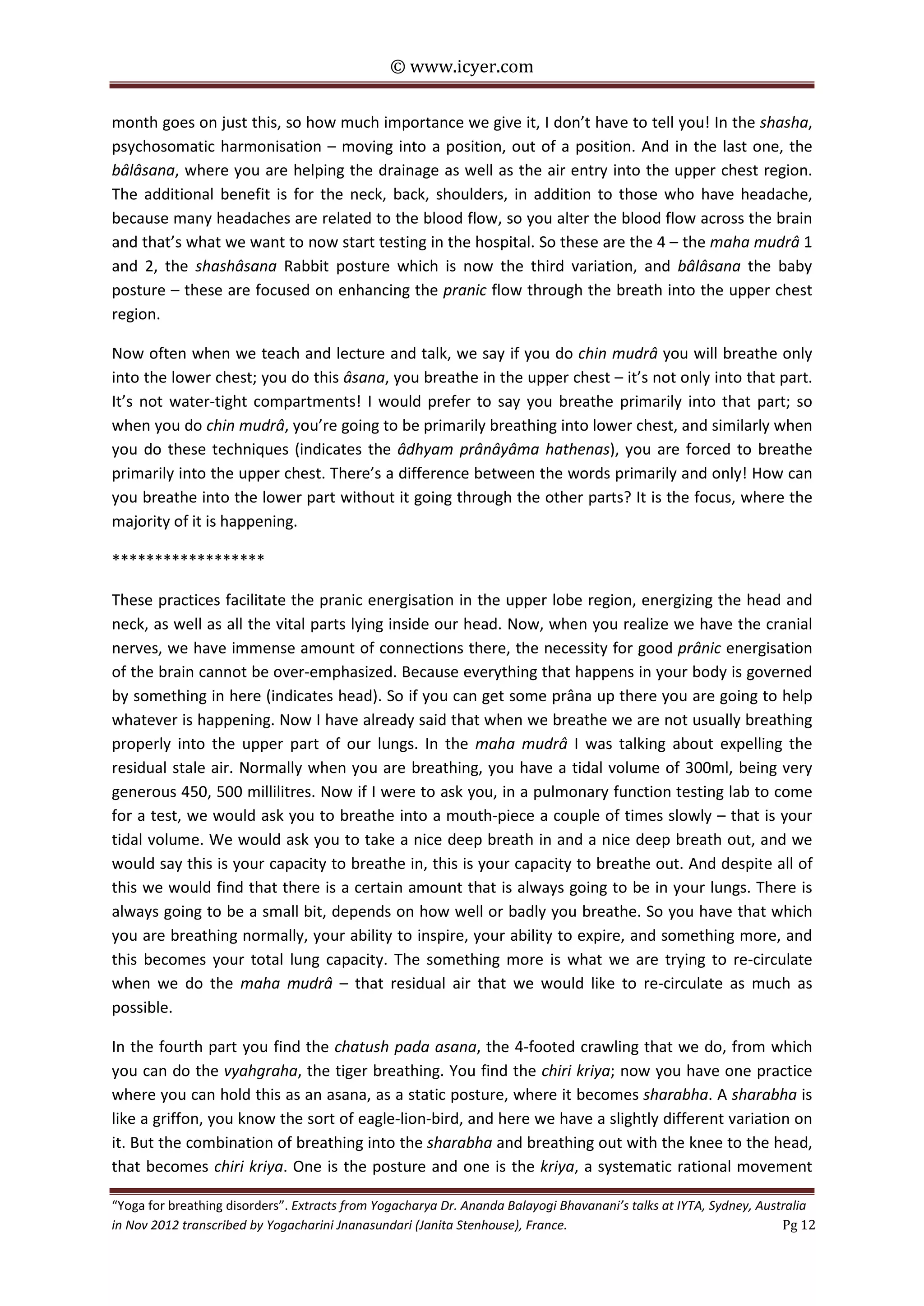© www.icyer.com

month goes on just this, so how much importance we give it, I don’t have to tell you! In the shasha,
psychosomatic harmonisation – moving into a position, out of a position. And in the last one, the
bâlâsana, where you are helping the drainage as well as the air entry into the upper chest region.
The additional benefit is for the neck, back, shoulders, in addition to those who have headache,
because many headaches are related to the blood flow, so you alter the blood flow across the brain
and that’s what we want to now start testing in the hospital. So these are the 4 – the maha mudrâ 1
and 2, the shashâsana Rabbit posture which is now the third variation, and bâlâsana the baby
posture – these are focused on enhancing the pranic flow through the breath into the upper chest
region.
Now often when we teach and lecture and talk, we say if you do chin mudrâ you will breathe only
into the lower chest; you do this âsana, you breathe in the upper chest – it’s not only into that part.
It’s not water-tight compartments! I would prefer to say you breathe primarily into that part; so
when you do chin mudrâ, you’re going to be primarily breathing into lower chest, and similarly when
you do these techniques (indicates the âdhyam prânâyâma hathenas), you are forced to breathe
primarily into the upper chest. There’s a difference between the words primarily and only! How can
you breathe into the lower part without it going through the other parts? It is the focus, where the
majority of it is happening.
******************
These practices facilitate the pranic energisation in the upper lobe region, energizing the head and
neck, as well as all the vital parts lying inside our head. Now, when you realize we have the cranial
nerves, we have immense amount of connections there, the necessity for good prânic energisation
of the brain cannot be over-emphasized. Because everything that happens in your body is governed
by something in here (indicates head). So if you can get some prâna up there you are going to help
whatever is happening. Now I have already said that when we breathe we are not usually breathing
properly into the upper part of our lungs. In the maha mudrâ I was talking about expelling the
residual stale air. Normally when you are breathing, you have a tidal volume of 300ml, being very
generous 450, 500 millilitres. Now if I were to ask you, in a pulmonary function testing lab to come
for a test, we would ask you to breathe into a mouth-piece a couple of times slowly – that is your
tidal volume. We would ask you to take a nice deep breath in and a nice deep breath out, and we
would say this is your capacity to breathe in, this is your capacity to breathe out. And despite all of
this we would find that there is a certain amount that is always going to be in your lungs. There is
always going to be a small bit, depends on how well or badly you breathe. So you have that which
you are breathing normally, your ability to inspire, your ability to expire, and something more, and
this becomes your total lung capacity. The something more is what we are trying to re-circulate
when we do the maha mudrâ – that residual air that we would like to re-circulate as much as
possible.
In the fourth part you find the chatush pada asana, the 4-footed crawling that we do, from which
you can do the vyahgraha, the tiger breathing. You find the chiri kriya; now you have one practice
where you can hold this as an asana, as a static posture, where it becomes sharabha. A sharabha is
like a griffon, you know the sort of eagle-lion-bird, and here we have a slightly different variation on
it. But the combination of breathing into the sharabha and breathing out with the knee to the head,
that becomes chiri kriya. One is the posture and one is the kriya, a systematic rational movement
“Yoga for breathing disorders”. Extracts from Yogacharya Dr. Ananda Balayogi Bhavanani’s talks at IYTA, Sydney, Australia
in Nov 2012 transcribed by Yogacharini Jnanasundari (Janita Stenhouse), France.
Pg 12

 