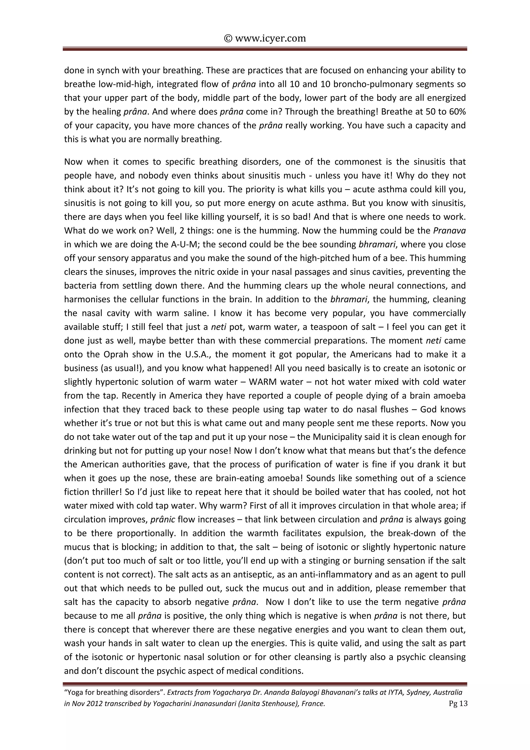 © www.icyer.com

done in synch with your breathing. These are practices that are focused on enhancing your ability to
breathe low-mid-high, integrated flow of prâna into all 10 and 10 broncho-pulmonary segments so
that your upper part of the body, middle part of the body, lower part of the body are all energized
by the healing prâna. And where does prâna come in? Through the breathing! Breathe at 50 to 60%
of your capacity, you have more chances of the prâna really working. You have such a capacity and
this is what you are normally breathing.
Now when it comes to specific breathing disorders, one of the commonest is the sinusitis that
people have, and nobody even thinks about sinusitis much - unless you have it! Why do they not
think about it? It’s not going to kill you. The priority is what kills you – acute asthma could kill you,
sinusitis is not going to kill you, so put more energy on acute asthma. But you know with sinusitis,
there are days when you feel like killing yourself, it is so bad! And that is where one needs to work.
What do we work on? Well, 2 things: one is the humming. Now the humming could be the Pranava
in which we are doing the A-U-M; the second could be the bee sounding bhramari, where you close
off your sensory apparatus and you make the sound of the high-pitched hum of a bee. This humming
clears the sinuses, improves the nitric oxide in your nasal passages and sinus cavities, preventing the
bacteria from settling down there. And the humming clears up the whole neural connections, and
harmonises the cellular functions in the brain. In addition to the bhramari, the humming, cleaning
the nasal cavity with warm saline. I know it has become very popular, you have commercially
available stuff; I still feel that just a neti pot, warm water, a teaspoon of salt – I feel you can get it
done just as well, maybe better than with these commercial preparations. The moment neti came
onto the Oprah show in the U.S.A., the moment it got popular, the Americans had to make it a
business (as usual!), and you know what happened! All you need basically is to create an isotonic or
slightly hypertonic solution of warm water – WARM water – not hot water mixed with cold water
from the tap. Recently in America they have reported a couple of people dying of a brain amoeba
infection that they traced back to these people using tap water to do nasal flushes – God knows
whether it’s true or not but this is what came out and many people sent me these reports. Now you
do not take water out of the tap and put it up your nose – the Municipality said it is clean enough for
drinking but not for putting up your nose! Now I don’t know what that means but that’s the defence
the American authorities gave, that the process of purification of water is fine if you drank it but
when it goes up the nose, these are brain-eating amoeba! Sounds like something out of a science
fiction thriller! So I’d just like to repeat here that it should be boiled water that has cooled, not hot
water mixed with cold tap water. Why warm? First of all it improves circulation in that whole area; if
circulation improves, prânic flow increases – that link between circulation and prâna is always going
to be there proportionally. In addition the warmth facilitates expulsion, the break-down of the
mucus that is blocking; in addition to that, the salt – being of isotonic or slightly hypertonic nature
(don’t put too much of salt or too little, you’ll end up with a stinging or burning sensation if the salt
content is not correct). The salt acts as an antiseptic, as an anti-inflammatory and as an agent to pull
out that which needs to be pulled out, suck the mucus out and in addition, please remember that
salt has the capacity to absorb negative prâna. Now I don’t like to use the term negative prâna
because to me all prâna is positive, the only thing which is negative is when prâna is not there, but
there is concept that wherever there are these negative energies and you want to clean them out,
wash your hands in salt water to clean up the energies. This is quite valid, and using the salt as part
of the isotonic or hypertonic nasal solution or for other cleansing is partly also a psychic cleansing
and don’t discount the psychic aspect of medical conditions.
“Yoga for breathing disorders”. Extracts from Yogacharya Dr. Ananda Balayogi Bhavanani’s talks at IYTA, Sydney, Australia
in Nov 2012 transcribed by Yogacharini Jnanasundari (Janita Stenhouse), France.
Pg 13

 