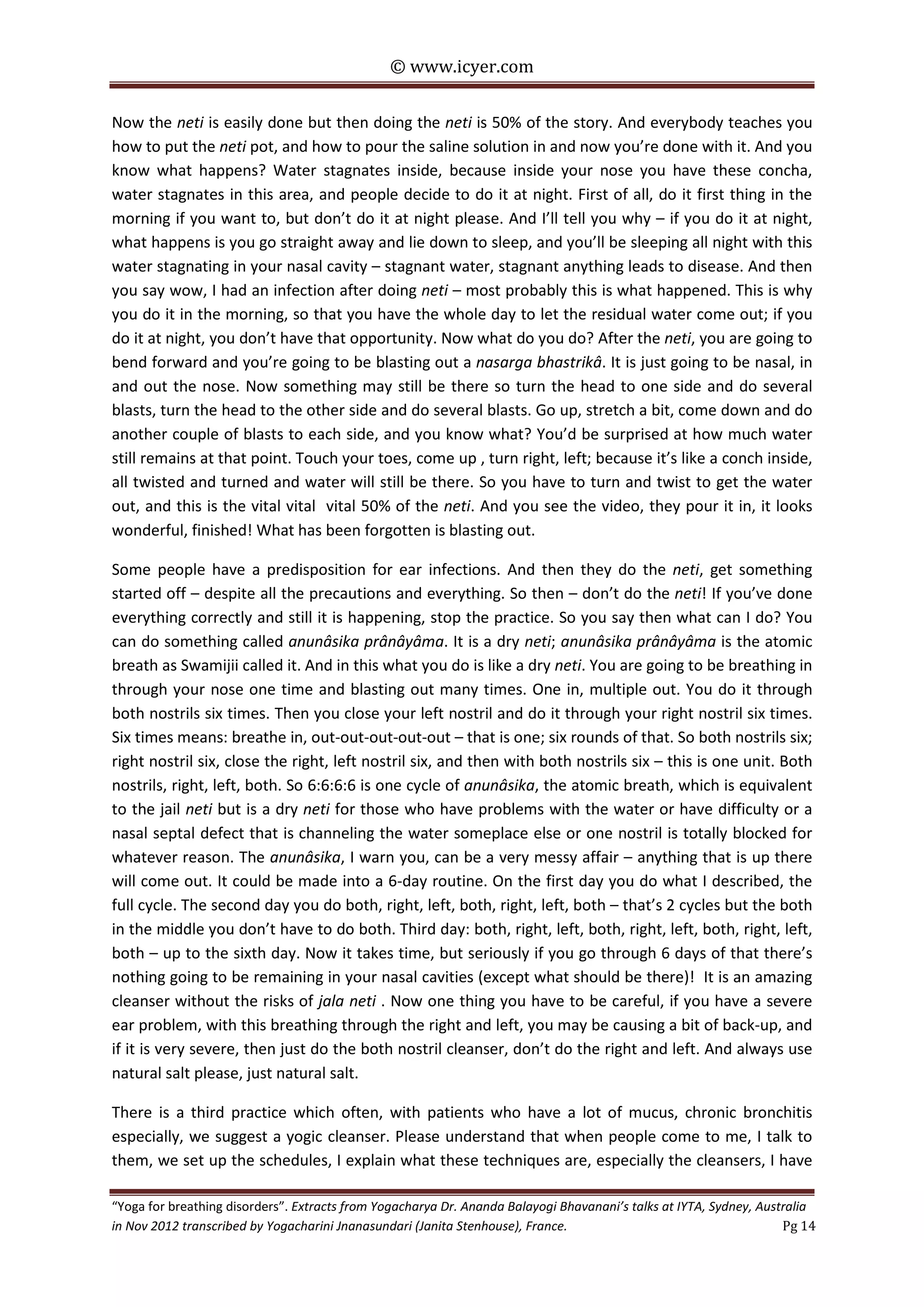 © www.icyer.com

Now the neti is easily done but then doing the neti is 50% of the story. And everybody teaches you
how to put the neti pot, and how to pour the saline solution in and now you’re done with it. And you
know what happens? Water stagnates inside, because inside your nose you have these concha,
water stagnates in this area, and people decide to do it at night. First of all, do it first thing in the
morning if you want to, but don’t do it at night please. And I’ll tell you why – if you do it at night,
what happens is you go straight away and lie down to sleep, and you’ll be sleeping all night with this
water stagnating in your nasal cavity – stagnant water, stagnant anything leads to disease. And then
you say wow, I had an infection after doing neti – most probably this is what happened. This is why
you do it in the morning, so that you have the whole day to let the residual water come out; if you
do it at night, you don’t have that opportunity. Now what do you do? After the neti, you are going to
bend forward and you’re going to be blasting out a nasarga bhastrikâ. It is just going to be nasal, in
and out the nose. Now something may still be there so turn the head to one side and do several
blasts, turn the head to the other side and do several blasts. Go up, stretch a bit, come down and do
another couple of blasts to each side, and you know what? You’d be surprised at how much water
still remains at that point. Touch your toes, come up , turn right, left; because it’s like a conch inside,
all twisted and turned and water will still be there. So you have to turn and twist to get the water
out, and this is the vital vital vital 50% of the neti. And you see the video, they pour it in, it looks
wonderful, finished! What has been forgotten is blasting out.
Some people have a predisposition for ear infections. And then they do the neti, get something
started off – despite all the precautions and everything. So then – don’t do the neti! If you’ve done
everything correctly and still it is happening, stop the practice. So you say then what can I do? You
can do something called anunâsika prânâyâma. It is a dry neti; anunâsika prânâyâma is the atomic
breath as Swamijii called it. And in this what you do is like a dry neti. You are going to be breathing in
through your nose one time and blasting out many times. One in, multiple out. You do it through
both nostrils six times. Then you close your left nostril and do it through your right nostril six times.
Six times means: breathe in, out-out-out-out-out – that is one; six rounds of that. So both nostrils six;
right nostril six, close the right, left nostril six, and then with both nostrils six – this is one unit. Both
nostrils, right, left, both. So 6:6:6:6 is one cycle of anunâsika, the atomic breath, which is equivalent
to the jail neti but is a dry neti for those who have problems with the water or have difficulty or a
nasal septal defect that is channeling the water someplace else or one nostril is totally blocked for
whatever reason. The anunâsika, I warn you, can be a very messy affair – anything that is up there
will come out. It could be made into a 6-day routine. On the first day you do what I described, the
full cycle. The second day you do both, right, left, both, right, left, both – that’s 2 cycles but the both
in the middle you don’t have to do both. Third day: both, right, left, both, right, left, both, right, left,
both – up to the sixth day. Now it takes time, but seriously if you go through 6 days of that there’s
nothing going to be remaining in your nasal cavities (except what should be there)! It is an amazing
cleanser without the risks of jala neti . Now one thing you have to be careful, if you have a severe
ear problem, with this breathing through the right and left, you may be causing a bit of back-up, and
if it is very severe, then just do the both nostril cleanser, don’t do the right and left. And always use
natural salt please, just natural salt.
There is a third practice which often, with patients who have a lot of mucus, chronic bronchitis
especially, we suggest a yogic cleanser. Please understand that when people come to me, I talk to
them, we set up the schedules, I explain what these techniques are, especially the cleansers, I have
“Yoga for breathing disorders”. Extracts from Yogacharya Dr. Ananda Balayogi Bhavanani’s talks at IYTA, Sydney, Australia
in Nov 2012 transcribed by Yogacharini Jnanasundari (Janita Stenhouse), France.
Pg 14

 