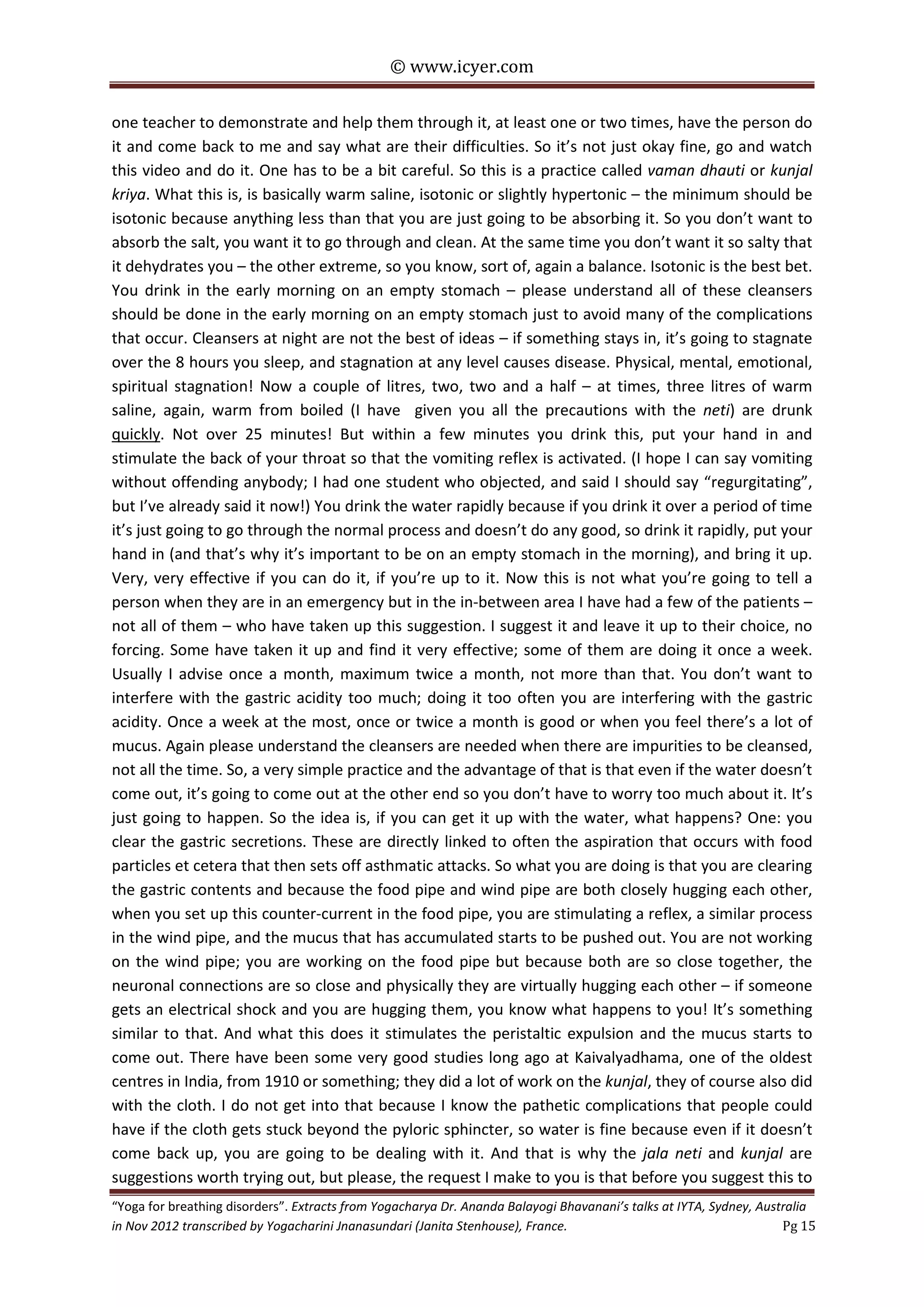 © www.icyer.com

one teacher to demonstrate and help them through it, at least one or two times, have the person do
it and come back to me and say what are their difficulties. So it’s not just okay fine, go and watch
this video and do it. One has to be a bit careful. So this is a practice called vaman dhauti or kunjal
kriya. What this is, is basically warm saline, isotonic or slightly hypertonic – the minimum should be
isotonic because anything less than that you are just going to be absorbing it. So you don’t want to
absorb the salt, you want it to go through and clean. At the same time you don’t want it so salty that
it dehydrates you – the other extreme, so you know, sort of, again a balance. Isotonic is the best bet.
You drink in the early morning on an empty stomach – please understand all of these cleansers
should be done in the early morning on an empty stomach just to avoid many of the complications
that occur. Cleansers at night are not the best of ideas – if something stays in, it’s going to stagnate
over the 8 hours you sleep, and stagnation at any level causes disease. Physical, mental, emotional,
spiritual stagnation! Now a couple of litres, two, two and a half – at times, three litres of warm
saline, again, warm from boiled (I have given you all the precautions with the neti) are drunk
quickly. Not over 25 minutes! But within a few minutes you drink this, put your hand in and
stimulate the back of your throat so that the vomiting reflex is activated. (I hope I can say vomiting
without offending anybody; I had one student who objected, and said I should say “regurgitating”,
but I’ve already said it now!) You drink the water rapidly because if you drink it over a period of time
it’s just going to go through the normal process and doesn’t do any good, so drink it rapidly, put your
hand in (and that’s why it’s important to be on an empty stomach in the morning), and bring it up.
Very, very effective if you can do it, if you’re up to it. Now this is not what you’re going to tell a
person when they are in an emergency but in the in-between area I have had a few of the patients –
not all of them – who have taken up this suggestion. I suggest it and leave it up to their choice, no
forcing. Some have taken it up and find it very effective; some of them are doing it once a week.
Usually I advise once a month, maximum twice a month, not more than that. You don’t want to
interfere with the gastric acidity too much; doing it too often you are interfering with the gastric
acidity. Once a week at the most, once or twice a month is good or when you feel there’s a lot of
mucus. Again please understand the cleansers are needed when there are impurities to be cleansed,
not all the time. So, a very simple practice and the advantage of that is that even if the water doesn’t
come out, it’s going to come out at the other end so you don’t have to worry too much about it. It’s
just going to happen. So the idea is, if you can get it up with the water, what happens? One: you
clear the gastric secretions. These are directly linked to often the aspiration that occurs with food
particles et cetera that then sets off asthmatic attacks. So what you are doing is that you are clearing
the gastric contents and because the food pipe and wind pipe are both closely hugging each other,
when you set up this counter-current in the food pipe, you are stimulating a reflex, a similar process
in the wind pipe, and the mucus that has accumulated starts to be pushed out. You are not working
on the wind pipe; you are working on the food pipe but because both are so close together, the
neuronal connections are so close and physically they are virtually hugging each other – if someone
gets an electrical shock and you are hugging them, you know what happens to you! It’s something
similar to that. And what this does it stimulates the peristaltic expulsion and the mucus starts to
come out. There have been some very good studies long ago at Kaivalyadhama, one of the oldest
centres in India, from 1910 or something; they did a lot of work on the kunjal, they of course also did
with the cloth. I do not get into that because I know the pathetic complications that people could
have if the cloth gets stuck beyond the pyloric sphincter, so water is fine because even if it doesn’t
come back up, you are going to be dealing with it. And that is why the jala neti and kunjal are
suggestions worth trying out, but please, the request I make to you is that before you suggest this to

“Yoga for breathing disorders”. Extracts from Yogacharya Dr. Ananda Balayogi Bhavanani’s talks at IYTA, Sydney, Australia
in Nov 2012 transcribed by Yogacharini Jnanasundari (Janita Stenhouse), France.
Pg 15

 