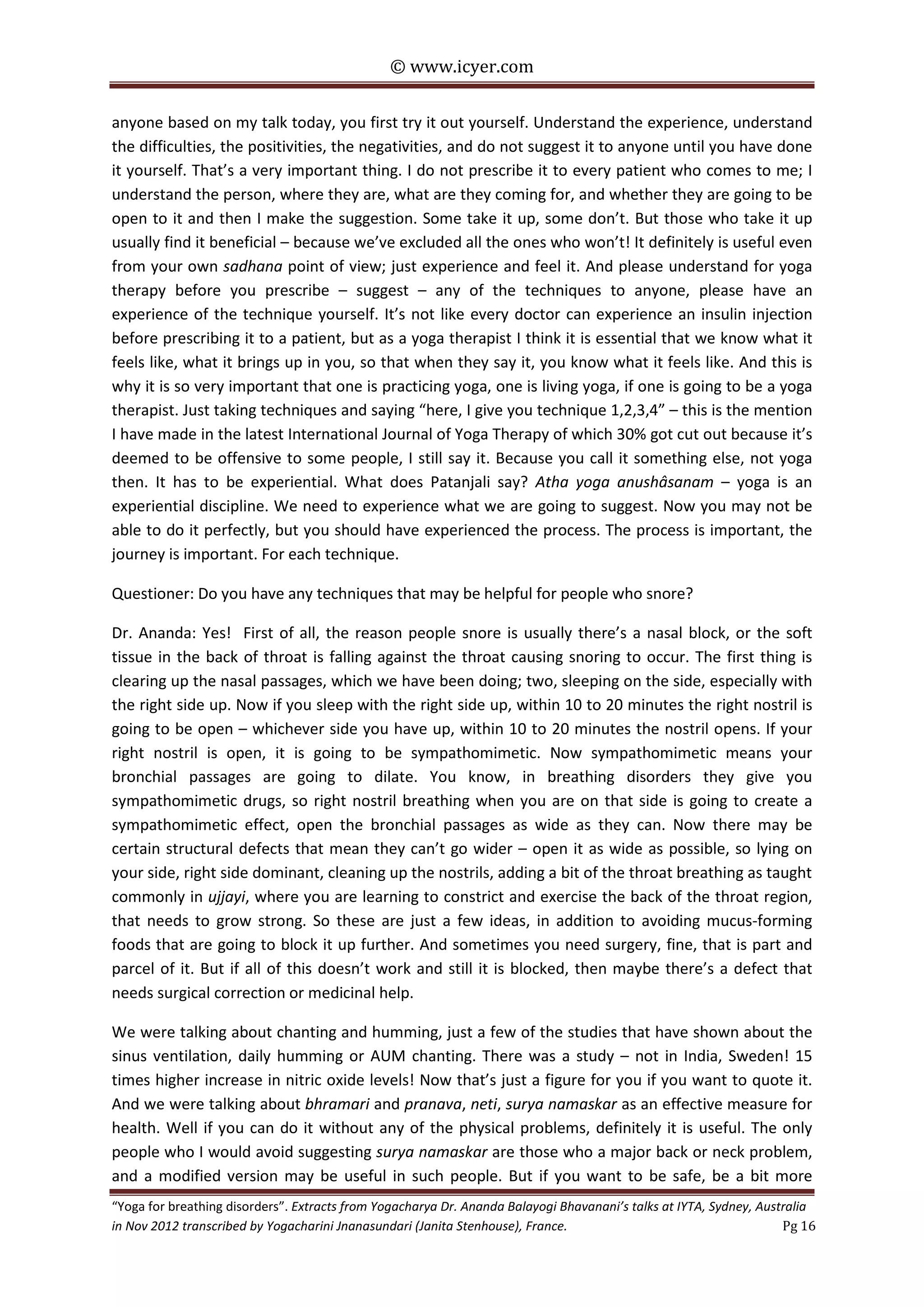 © www.icyer.com

anyone based on my talk today, you first try it out yourself. Understand the experience, understand
the difficulties, the positivities, the negativities, and do not suggest it to anyone until you have done
it yourself. That’s a very important thing. I do not prescribe it to every patient who comes to me; I
understand the person, where they are, what are they coming for, and whether they are going to be
open to it and then I make the suggestion. Some take it up, some don’t. But those who take it up
usually find it beneficial – because we’ve excluded all the ones who won’t! It definitely is useful even
from your own sadhana point of view; just experience and feel it. And please understand for yoga
therapy before you prescribe – suggest – any of the techniques to anyone, please have an
experience of the technique yourself. It’s not like every doctor can experience an insulin injection
before prescribing it to a patient, but as a yoga therapist I think it is essential that we know what it
feels like, what it brings up in you, so that when they say it, you know what it feels like. And this is
why it is so very important that one is practicing yoga, one is living yoga, if one is going to be a yoga
therapist. Just taking techniques and saying “here, I give you technique 1,2,3,4” – this is the mention
I have made in the latest International Journal of Yoga Therapy of which 30% got cut out because it’s
deemed to be offensive to some people, I still say it. Because you call it something else, not yoga
then. It has to be experiential. What does Patanjali say? Atha yoga anushâsanam – yoga is an
experiential discipline. We need to experience what we are going to suggest. Now you may not be
able to do it perfectly, but you should have experienced the process. The process is important, the
journey is important. For each technique.
Questioner: Do you have any techniques that may be helpful for people who snore?
Dr. Ananda: Yes! First of all, the reason people snore is usually there’s a nasal block, or the soft
tissue in the back of throat is falling against the throat causing snoring to occur. The first thing is
clearing up the nasal passages, which we have been doing; two, sleeping on the side, especially with
the right side up. Now if you sleep with the right side up, within 10 to 20 minutes the right nostril is
going to be open – whichever side you have up, within 10 to 20 minutes the nostril opens. If your
right nostril is open, it is going to be sympathomimetic. Now sympathomimetic means your
bronchial passages are going to dilate. You know, in breathing disorders they give you
sympathomimetic drugs, so right nostril breathing when you are on that side is going to create a
sympathomimetic effect, open the bronchial passages as wide as they can. Now there may be
certain structural defects that mean they can’t go wider – open it as wide as possible, so lying on
your side, right side dominant, cleaning up the nostrils, adding a bit of the throat breathing as taught
commonly in ujjayi, where you are learning to constrict and exercise the back of the throat region,
that needs to grow strong. So these are just a few ideas, in addition to avoiding mucus-forming
foods that are going to block it up further. And sometimes you need surgery, fine, that is part and
parcel of it. But if all of this doesn’t work and still it is blocked, then maybe there’s a defect that
needs surgical correction or medicinal help.
We were talking about chanting and humming, just a few of the studies that have shown about the
sinus ventilation, daily humming or AUM chanting. There was a study – not in India, Sweden! 15
times higher increase in nitric oxide levels! Now that’s just a figure for you if you want to quote it.
And we were talking about bhramari and pranava, neti, surya namaskar as an effective measure for
health. Well if you can do it without any of the physical problems, definitely it is useful. The only
people who I would avoid suggesting surya namaskar are those who a major back or neck problem,
and a modified version may be useful in such people. But if you want to be safe, be a bit more
“Yoga for breathing disorders”. Extracts from Yogacharya Dr. Ananda Balayogi Bhavanani’s talks at IYTA, Sydney, Australia
in Nov 2012 transcribed by Yogacharini Jnanasundari (Janita Stenhouse), France.
Pg 16

 