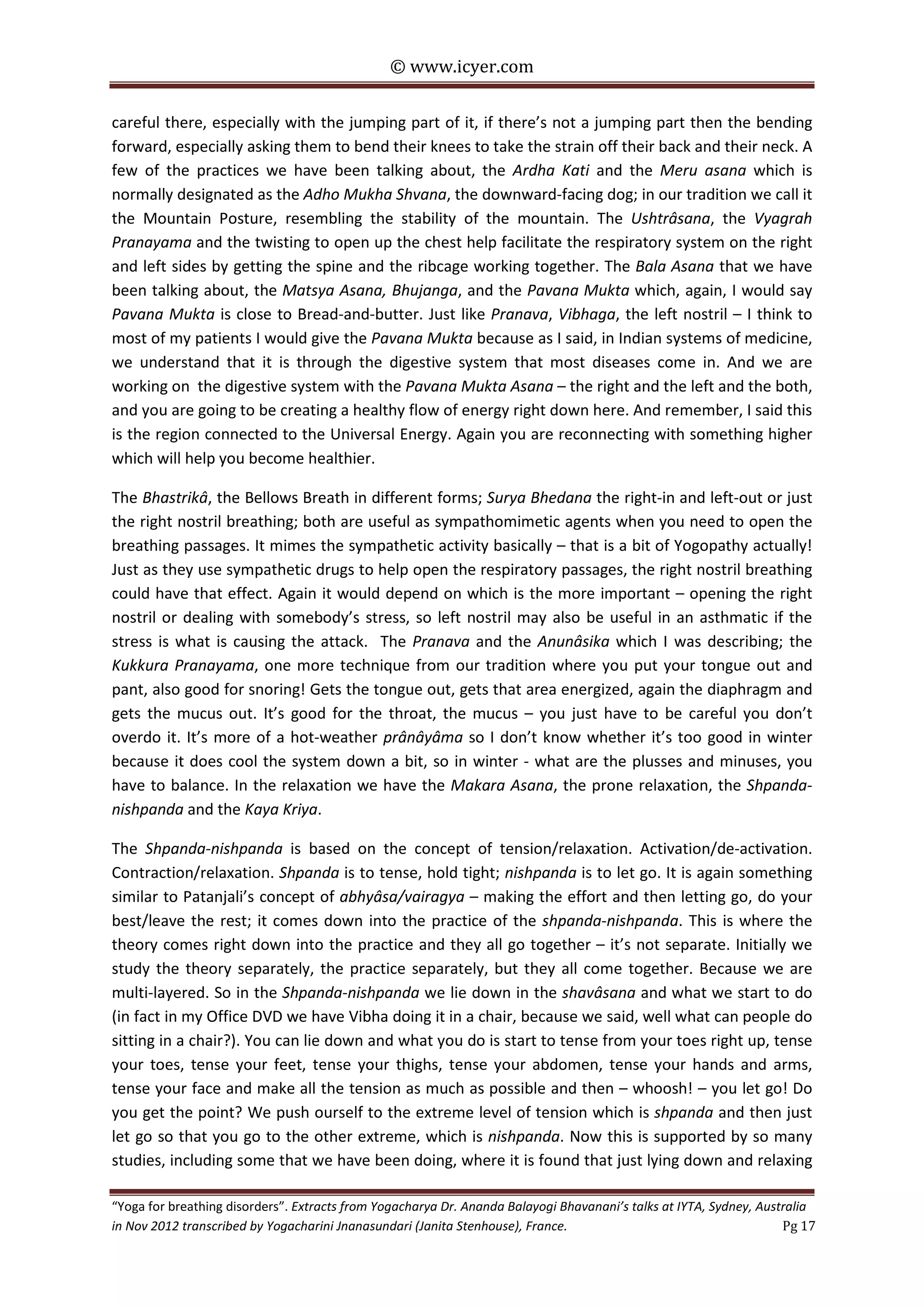 © www.icyer.com

careful there, especially with the jumping part of it, if there’s not a jumping part then the bending
forward, especially asking them to bend their knees to take the strain off their back and their neck. A
few of the practices we have been talking about, the Ardha Kati and the Meru asana which is
normally designated as the Adho Mukha Shvana, the downward-facing dog; in our tradition we call it
the Mountain Posture, resembling the stability of the mountain. The Ushtrâsana, the Vyagrah
Pranayama and the twisting to open up the chest help facilitate the respiratory system on the right
and left sides by getting the spine and the ribcage working together. The Bala Asana that we have
been talking about, the Matsya Asana, Bhujanga, and the Pavana Mukta which, again, I would say
Pavana Mukta is close to Bread-and-butter. Just like Pranava, Vibhaga, the left nostril – I think to
most of my patients I would give the Pavana Mukta because as I said, in Indian systems of medicine,
we understand that it is through the digestive system that most diseases come in. And we are
working on the digestive system with the Pavana Mukta Asana – the right and the left and the both,
and you are going to be creating a healthy flow of energy right down here. And remember, I said this
is the region connected to the Universal Energy. Again you are reconnecting with something higher
which will help you become healthier.
The Bhastrikâ, the Bellows Breath in different forms; Surya Bhedana the right-in and left-out or just
the right nostril breathing; both are useful as sympathomimetic agents when you need to open the
breathing passages. It mimes the sympathetic activity basically – that is a bit of Yogopathy actually!
Just as they use sympathetic drugs to help open the respiratory passages, the right nostril breathing
could have that effect. Again it would depend on which is the more important – opening the right
nostril or dealing with somebody’s stress, so left nostril may also be useful in an asthmatic if the
stress is what is causing the attack. The Pranava and the Anunâsika which I was describing; the
Kukkura Pranayama, one more technique from our tradition where you put your tongue out and
pant, also good for snoring! Gets the tongue out, gets that area energized, again the diaphragm and
gets the mucus out. It’s good for the throat, the mucus – you just have to be careful you don’t
overdo it. It’s more of a hot-weather prânâyâma so I don’t know whether it’s too good in winter
because it does cool the system down a bit, so in winter - what are the plusses and minuses, you
have to balance. In the relaxation we have the Makara Asana, the prone relaxation, the Shpandanishpanda and the Kaya Kriya.
The Shpanda-nishpanda is based on the concept of tension/relaxation. Activation/de-activation.
Contraction/relaxation. Shpanda is to tense, hold tight; nishpanda is to let go. It is again something
similar to Patanjali’s concept of abhyâsa/vairagya – making the effort and then letting go, do your
best/leave the rest; it comes down into the practice of the shpanda-nishpanda. This is where the
theory comes right down into the practice and they all go together – it’s not separate. Initially we
study the theory separately, the practice separately, but they all come together. Because we are
multi-layered. So in the Shpanda-nishpanda we lie down in the shavâsana and what we start to do
(in fact in my Office DVD we have Vibha doing it in a chair, because we said, well what can people do
sitting in a chair?). You can lie down and what you do is start to tense from your toes right up, tense
your toes, tense your feet, tense your thighs, tense your abdomen, tense your hands and arms,
tense your face and make all the tension as much as possible and then – whoosh! – you let go! Do
you get the point? We push ourself to the extreme level of tension which is shpanda and then just
let go so that you go to the other extreme, which is nishpanda. Now this is supported by so many
studies, including some that we have been doing, where it is found that just lying down and relaxing
“Yoga for breathing disorders”. Extracts from Yogacharya Dr. Ananda Balayogi Bhavanani’s talks at IYTA, Sydney, Australia
in Nov 2012 transcribed by Yogacharini Jnanasundari (Janita Stenhouse), France.
Pg 17

 