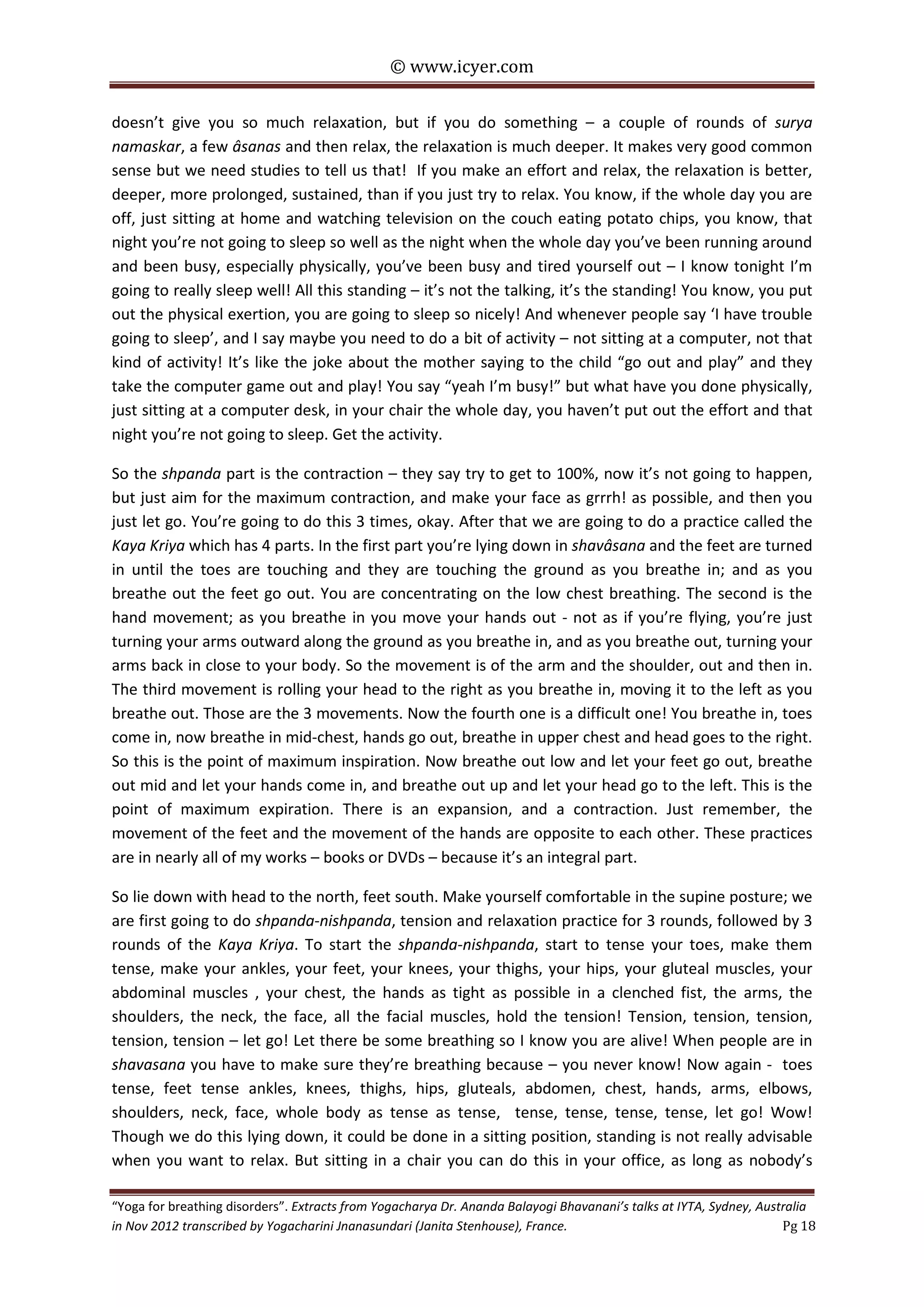 © www.icyer.com

doesn’t give you so much relaxation, but if you do something – a couple of rounds of surya
namaskar, a few âsanas and then relax, the relaxation is much deeper. It makes very good common
sense but we need studies to tell us that! If you make an effort and relax, the relaxation is better,
deeper, more prolonged, sustained, than if you just try to relax. You know, if the whole day you are
off, just sitting at home and watching television on the couch eating potato chips, you know, that
night you’re not going to sleep so well as the night when the whole day you’ve been running around
and been busy, especially physically, you’ve been busy and tired yourself out – I know tonight I’m
going to really sleep well! All this standing – it’s not the talking, it’s the standing! You know, you put
out the physical exertion, you are going to sleep so nicely! And whenever people say ‘I have trouble
going to sleep’, and I say maybe you need to do a bit of activity – not sitting at a computer, not that
kind of activity! It’s like the joke about the mother saying to the child “go out and play” and they
take the computer game out and play! You say “yeah I’m busy!” but what have you done physically,
just sitting at a computer desk, in your chair the whole day, you haven’t put out the effort and that
night you’re not going to sleep. Get the activity.
So the shpanda part is the contraction – they say try to get to 100%, now it’s not going to happen,
but just aim for the maximum contraction, and make your face as grrrh! as possible, and then you
just let go. You’re going to do this 3 times, okay. After that we are going to do a practice called the
Kaya Kriya which has 4 parts. In the first part you’re lying down in shavâsana and the feet are turned
in until the toes are touching and they are touching the ground as you breathe in; and as you
breathe out the feet go out. You are concentrating on the low chest breathing. The second is the
hand movement; as you breathe in you move your hands out - not as if you’re flying, you’re just
turning your arms outward along the ground as you breathe in, and as you breathe out, turning your
arms back in close to your body. So the movement is of the arm and the shoulder, out and then in.
The third movement is rolling your head to the right as you breathe in, moving it to the left as you
breathe out. Those are the 3 movements. Now the fourth one is a difficult one! You breathe in, toes
come in, now breathe in mid-chest, hands go out, breathe in upper chest and head goes to the right.
So this is the point of maximum inspiration. Now breathe out low and let your feet go out, breathe
out mid and let your hands come in, and breathe out up and let your head go to the left. This is the
point of maximum expiration. There is an expansion, and a contraction. Just remember, the
movement of the feet and the movement of the hands are opposite to each other. These practices
are in nearly all of my works – books or DVDs – because it’s an integral part.
So lie down with head to the north, feet south. Make yourself comfortable in the supine posture; we
are first going to do shpanda-nishpanda, tension and relaxation practice for 3 rounds, followed by 3
rounds of the Kaya Kriya. To start the shpanda-nishpanda, start to tense your toes, make them
tense, make your ankles, your feet, your knees, your thighs, your hips, your gluteal muscles, your
abdominal muscles , your chest, the hands as tight as possible in a clenched fist, the arms, the
shoulders, the neck, the face, all the facial muscles, hold the tension! Tension, tension, tension,
tension, tension – let go! Let there be some breathing so I know you are alive! When people are in
shavasana you have to make sure they’re breathing because – you never know! Now again - toes
tense, feet tense ankles, knees, thighs, hips, gluteals, abdomen, chest, hands, arms, elbows,
shoulders, neck, face, whole body as tense as tense, tense, tense, tense, tense, let go! Wow!
Though we do this lying down, it could be done in a sitting position, standing is not really advisable
when you want to relax. But sitting in a chair you can do this in your office, as long as nobody’s
“Yoga for breathing disorders”. Extracts from Yogacharya Dr. Ananda Balayogi Bhavanani’s talks at IYTA, Sydney, Australia
in Nov 2012 transcribed by Yogacharini Jnanasundari (Janita Stenhouse), France.
Pg 18

 
