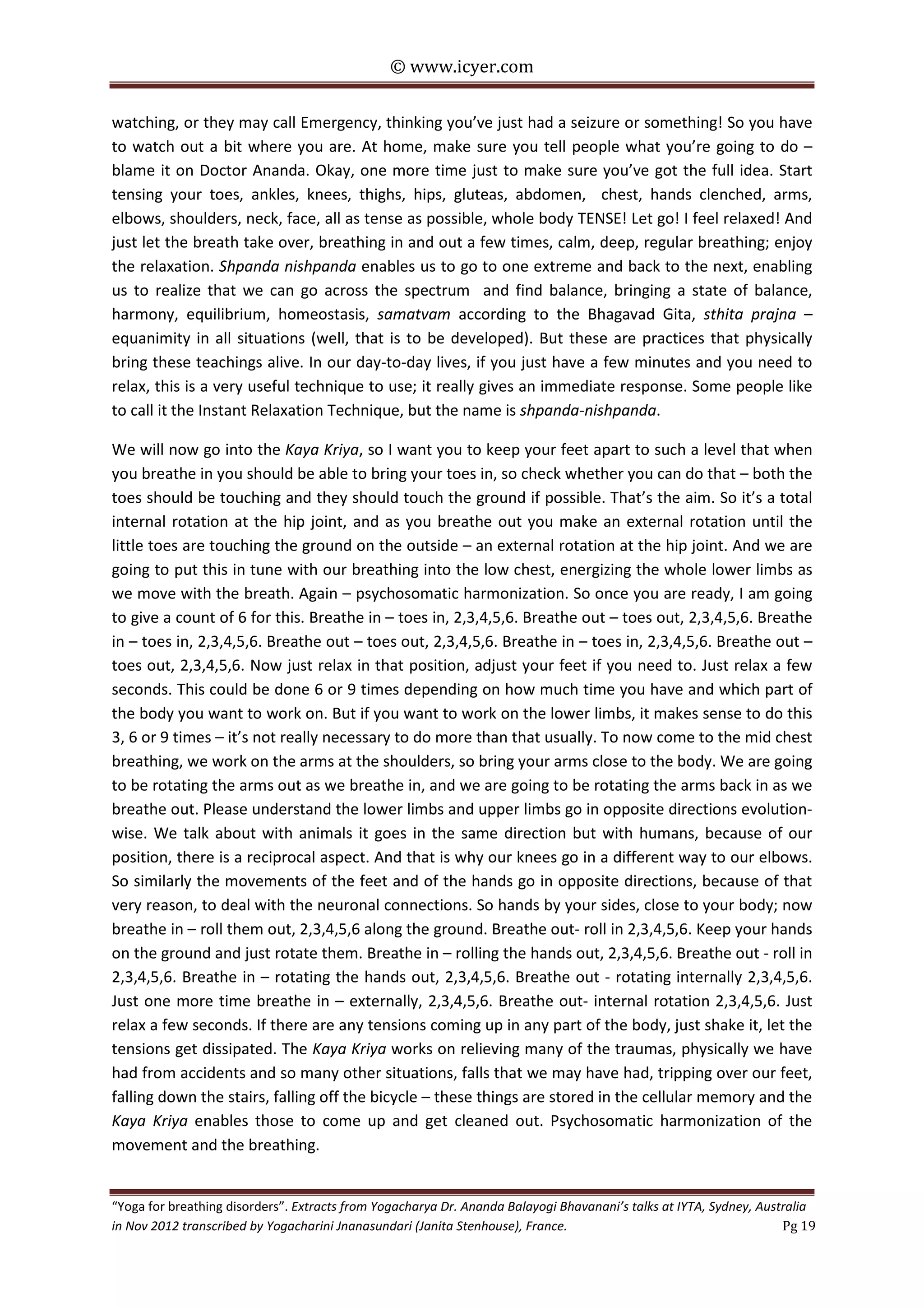 © www.icyer.com

watching, or they may call Emergency, thinking you’ve just had a seizure or something! So you have
to watch out a bit where you are. At home, make sure you tell people what you’re going to do –
blame it on Doctor Ananda. Okay, one more time just to make sure you’ve got the full idea. Start
tensing your toes, ankles, knees, thighs, hips, gluteas, abdomen, chest, hands clenched, arms,
elbows, shoulders, neck, face, all as tense as possible, whole body TENSE! Let go! I feel relaxed! And
just let the breath take over, breathing in and out a few times, calm, deep, regular breathing; enjoy
the relaxation. Shpanda nishpanda enables us to go to one extreme and back to the next, enabling
us to realize that we can go across the spectrum and find balance, bringing a state of balance,
harmony, equilibrium, homeostasis, samatvam according to the Bhagavad Gita, sthita prajna –
equanimity in all situations (well, that is to be developed). But these are practices that physically
bring these teachings alive. In our day-to-day lives, if you just have a few minutes and you need to
relax, this is a very useful technique to use; it really gives an immediate response. Some people like
to call it the Instant Relaxation Technique, but the name is shpanda-nishpanda.
We will now go into the Kaya Kriya, so I want you to keep your feet apart to such a level that when
you breathe in you should be able to bring your toes in, so check whether you can do that – both the
toes should be touching and they should touch the ground if possible. That’s the aim. So it’s a total
internal rotation at the hip joint, and as you breathe out you make an external rotation until the
little toes are touching the ground on the outside – an external rotation at the hip joint. And we are
going to put this in tune with our breathing into the low chest, energizing the whole lower limbs as
we move with the breath. Again – psychosomatic harmonization. So once you are ready, I am going
to give a count of 6 for this. Breathe in – toes in, 2,3,4,5,6. Breathe out – toes out, 2,3,4,5,6. Breathe
in – toes in, 2,3,4,5,6. Breathe out – toes out, 2,3,4,5,6. Breathe in – toes in, 2,3,4,5,6. Breathe out –
toes out, 2,3,4,5,6. Now just relax in that position, adjust your feet if you need to. Just relax a few
seconds. This could be done 6 or 9 times depending on how much time you have and which part of
the body you want to work on. But if you want to work on the lower limbs, it makes sense to do this
3, 6 or 9 times – it’s not really necessary to do more than that usually. To now come to the mid chest
breathing, we work on the arms at the shoulders, so bring your arms close to the body. We are going
to be rotating the arms out as we breathe in, and we are going to be rotating the arms back in as we
breathe out. Please understand the lower limbs and upper limbs go in opposite directions evolutionwise. We talk about with animals it goes in the same direction but with humans, because of our
position, there is a reciprocal aspect. And that is why our knees go in a different way to our elbows.
So similarly the movements of the feet and of the hands go in opposite directions, because of that
very reason, to deal with the neuronal connections. So hands by your sides, close to your body; now
breathe in – roll them out, 2,3,4,5,6 along the ground. Breathe out- roll in 2,3,4,5,6. Keep your hands
on the ground and just rotate them. Breathe in – rolling the hands out, 2,3,4,5,6. Breathe out - roll in
2,3,4,5,6. Breathe in – rotating the hands out, 2,3,4,5,6. Breathe out - rotating internally 2,3,4,5,6.
Just one more time breathe in – externally, 2,3,4,5,6. Breathe out- internal rotation 2,3,4,5,6. Just
relax a few seconds. If there are any tensions coming up in any part of the body, just shake it, let the
tensions get dissipated. The Kaya Kriya works on relieving many of the traumas, physically we have
had from accidents and so many other situations, falls that we may have had, tripping over our feet,
falling down the stairs, falling off the bicycle – these things are stored in the cellular memory and the
Kaya Kriya enables those to come up and get cleaned out. Psychosomatic harmonization of the
movement and the breathing.
“Yoga for breathing disorders”. Extracts from Yogacharya Dr. Ananda Balayogi Bhavanani’s talks at IYTA, Sydney, Australia
in Nov 2012 transcribed by Yogacharini Jnanasundari (Janita Stenhouse), France.
Pg 19

 