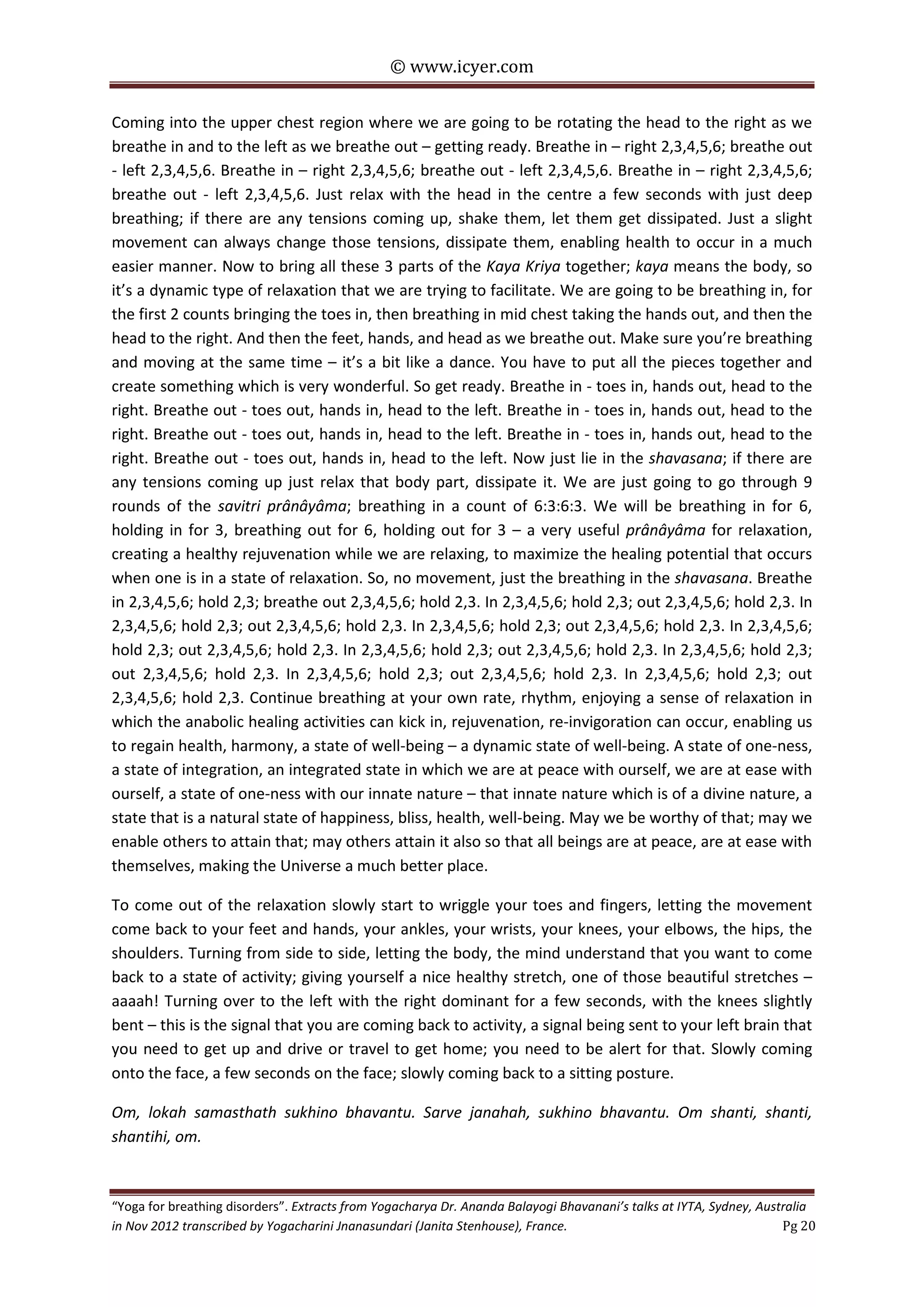 © www.icyer.com

Coming into the upper chest region where we are going to be rotating the head to the right as we
breathe in and to the left as we breathe out – getting ready. Breathe in – right 2,3,4,5,6; breathe out
- left 2,3,4,5,6. Breathe in – right 2,3,4,5,6; breathe out - left 2,3,4,5,6. Breathe in – right 2,3,4,5,6;
breathe out - left 2,3,4,5,6. Just relax with the head in the centre a few seconds with just deep
breathing; if there are any tensions coming up, shake them, let them get dissipated. Just a slight
movement can always change those tensions, dissipate them, enabling health to occur in a much
easier manner. Now to bring all these 3 parts of the Kaya Kriya together; kaya means the body, so
it’s a dynamic type of relaxation that we are trying to facilitate. We are going to be breathing in, for
the first 2 counts bringing the toes in, then breathing in mid chest taking the hands out, and then the
head to the right. And then the feet, hands, and head as we breathe out. Make sure you’re breathing
and moving at the same time – it’s a bit like a dance. You have to put all the pieces together and
create something which is very wonderful. So get ready. Breathe in - toes in, hands out, head to the
right. Breathe out - toes out, hands in, head to the left. Breathe in - toes in, hands out, head to the
right. Breathe out - toes out, hands in, head to the left. Breathe in - toes in, hands out, head to the
right. Breathe out - toes out, hands in, head to the left. Now just lie in the shavasana; if there are
any tensions coming up just relax that body part, dissipate it. We are just going to go through 9
rounds of the savitri prânâyâma; breathing in a count of 6:3:6:3. We will be breathing in for 6,
holding in for 3, breathing out for 6, holding out for 3 – a very useful prânâyâma for relaxation,
creating a healthy rejuvenation while we are relaxing, to maximize the healing potential that occurs
when one is in a state of relaxation. So, no movement, just the breathing in the shavasana. Breathe
in 2,3,4,5,6; hold 2,3; breathe out 2,3,4,5,6; hold 2,3. In 2,3,4,5,6; hold 2,3; out 2,3,4,5,6; hold 2,3. In
2,3,4,5,6; hold 2,3; out 2,3,4,5,6; hold 2,3. In 2,3,4,5,6; hold 2,3; out 2,3,4,5,6; hold 2,3. In 2,3,4,5,6;
hold 2,3; out 2,3,4,5,6; hold 2,3. In 2,3,4,5,6; hold 2,3; out 2,3,4,5,6; hold 2,3. In 2,3,4,5,6; hold 2,3;
out 2,3,4,5,6; hold 2,3. In 2,3,4,5,6; hold 2,3; out 2,3,4,5,6; hold 2,3. In 2,3,4,5,6; hold 2,3; out
2,3,4,5,6; hold 2,3. Continue breathing at your own rate, rhythm, enjoying a sense of relaxation in
which the anabolic healing activities can kick in, rejuvenation, re-invigoration can occur, enabling us
to regain health, harmony, a state of well-being – a dynamic state of well-being. A state of one-ness,
a state of integration, an integrated state in which we are at peace with ourself, we are at ease with
ourself, a state of one-ness with our innate nature – that innate nature which is of a divine nature, a
state that is a natural state of happiness, bliss, health, well-being. May we be worthy of that; may we
enable others to attain that; may others attain it also so that all beings are at peace, are at ease with
themselves, making the Universe a much better place.
To come out of the relaxation slowly start to wriggle your toes and fingers, letting the movement
come back to your feet and hands, your ankles, your wrists, your knees, your elbows, the hips, the
shoulders. Turning from side to side, letting the body, the mind understand that you want to come
back to a state of activity; giving yourself a nice healthy stretch, one of those beautiful stretches –
aaaah! Turning over to the left with the right dominant for a few seconds, with the knees slightly
bent – this is the signal that you are coming back to activity, a signal being sent to your left brain that
you need to get up and drive or travel to get home; you need to be alert for that. Slowly coming
onto the face, a few seconds on the face; slowly coming back to a sitting posture.
Om, lokah samasthath sukhino bhavantu. Sarve janahah, sukhino bhavantu. Om shanti, shanti,
shantihi, om.
“Yoga for breathing disorders”. Extracts from Yogacharya Dr. Ananda Balayogi Bhavanani’s talks at IYTA, Sydney, Australia
in Nov 2012 transcribed by Yogacharini Jnanasundari (Janita Stenhouse), France.
Pg 20

 