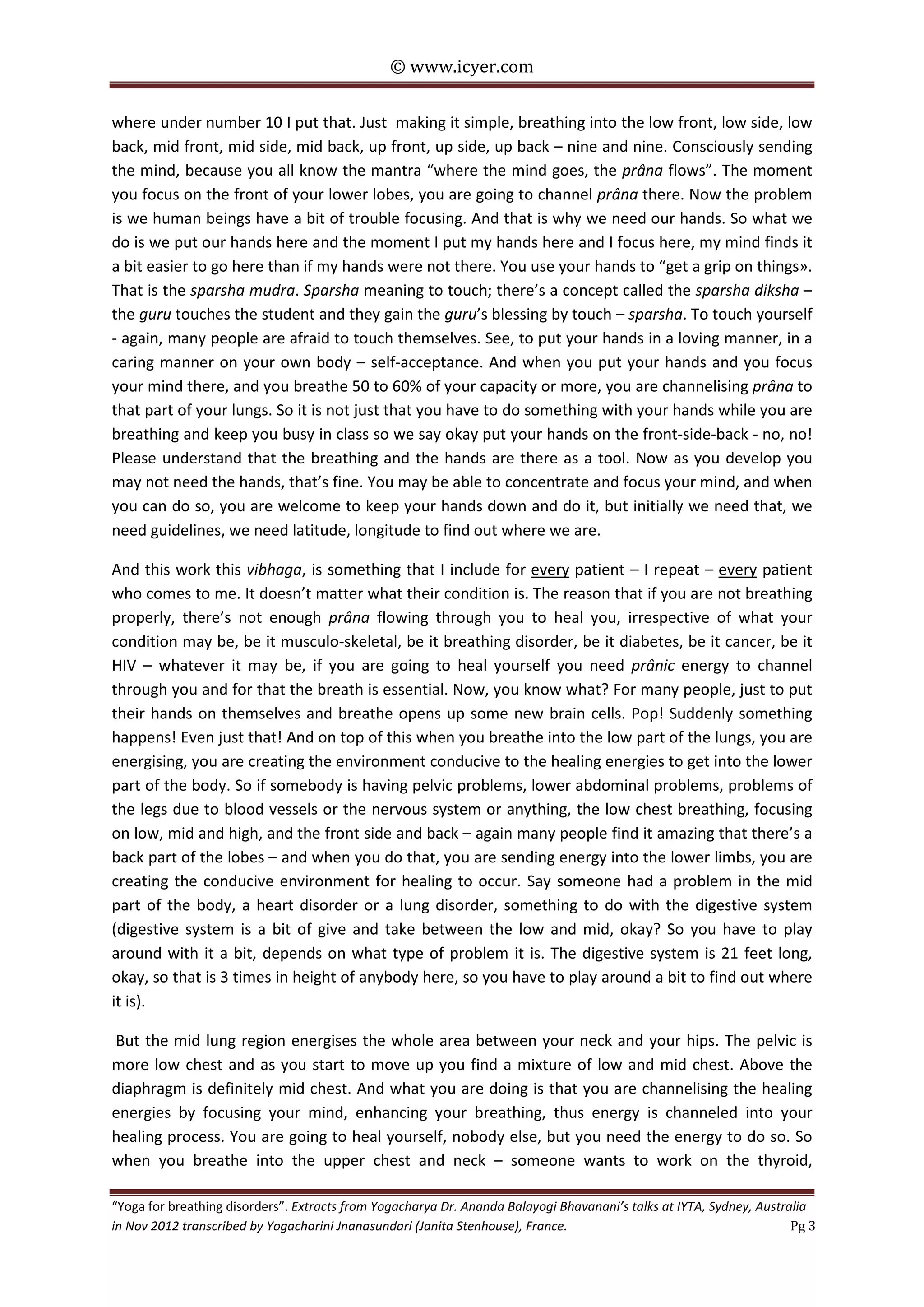 © www.icyer.com

where under number 10 I put that. Just making it simple, breathing into the low front, low side, low
back, mid front, mid side, mid back, up front, up side, up back – nine and nine. Consciously sending
the mind, because you all know the mantra “where the mind goes, the prâna flows”. The moment
you focus on the front of your lower lobes, you are going to channel prâna there. Now the problem
is we human beings have a bit of trouble focusing. And that is why we need our hands. So what we
do is we put our hands here and the moment I put my hands here and I focus here, my mind finds it
a bit easier to go here than if my hands were not there. You use your hands to “get a grip on things».
That is the sparsha mudra. Sparsha meaning to touch; there’s a concept called the sparsha diksha –
the guru touches the student and they gain the guru’s blessing by touch – sparsha. To touch yourself
- again, many people are afraid to touch themselves. See, to put your hands in a loving manner, in a
caring manner on your own body – self-acceptance. And when you put your hands and you focus
your mind there, and you breathe 50 to 60% of your capacity or more, you are channelising prâna to
that part of your lungs. So it is not just that you have to do something with your hands while you are
breathing and keep you busy in class so we say okay put your hands on the front-side-back - no, no!
Please understand that the breathing and the hands are there as a tool. Now as you develop you
may not need the hands, that’s fine. You may be able to concentrate and focus your mind, and when
you can do so, you are welcome to keep your hands down and do it, but initially we need that, we
need guidelines, we need latitude, longitude to find out where we are.
And this work this vibhaga, is something that I include for every patient – I repeat – every patient
who comes to me. It doesn’t matter what their condition is. The reason that if you are not breathing
properly, there’s not enough prâna flowing through you to heal you, irrespective of what your
condition may be, be it musculo-skeletal, be it breathing disorder, be it diabetes, be it cancer, be it
HIV – whatever it may be, if you are going to heal yourself you need prânic energy to channel
through you and for that the breath is essential. Now, you know what? For many people, just to put
their hands on themselves and breathe opens up some new brain cells. Pop! Suddenly something
happens! Even just that! And on top of this when you breathe into the low part of the lungs, you are
energising, you are creating the environment conducive to the healing energies to get into the lower
part of the body. So if somebody is having pelvic problems, lower abdominal problems, problems of
the legs due to blood vessels or the nervous system or anything, the low chest breathing, focusing
on low, mid and high, and the front side and back – again many people find it amazing that there’s a
back part of the lobes – and when you do that, you are sending energy into the lower limbs, you are
creating the conducive environment for healing to occur. Say someone had a problem in the mid
part of the body, a heart disorder or a lung disorder, something to do with the digestive system
(digestive system is a bit of give and take between the low and mid, okay? So you have to play
around with it a bit, depends on what type of problem it is. The digestive system is 21 feet long,
okay, so that is 3 times in height of anybody here, so you have to play around a bit to find out where
it is).
But the mid lung region energises the whole area between your neck and your hips. The pelvic is
more low chest and as you start to move up you find a mixture of low and mid chest. Above the
diaphragm is definitely mid chest. And what you are doing is that you are channelising the healing
energies by focusing your mind, enhancing your breathing, thus energy is channeled into your
healing process. You are going to heal yourself, nobody else, but you need the energy to do so. So
when you breathe into the upper chest and neck – someone wants to work on the thyroid,
“Yoga for breathing disorders”. Extracts from Yogacharya Dr. Ananda Balayogi Bhavanani’s talks at IYTA, Sydney, Australia
in Nov 2012 transcribed by Yogacharini Jnanasundari (Janita Stenhouse), France.
Pg 3

 
