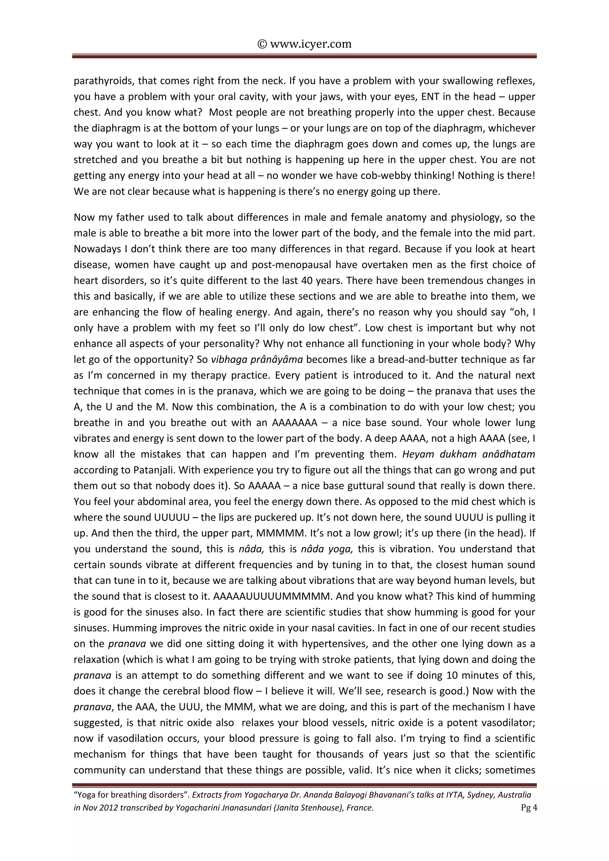 © www.icyer.com

parathyroids, that comes right from the neck. If you have a problem with your swallowing reflexes,
you have a problem with your oral cavity, with your jaws, with your eyes, ENT in the head – upper
chest. And you know what? Most people are not breathing properly into the upper chest. Because
the diaphragm is at the bottom of your lungs – or your lungs are on top of the diaphragm, whichever
way you want to look at it – so each time the diaphragm goes down and comes up, the lungs are
stretched and you breathe a bit but nothing is happening up here in the upper chest. You are not
getting any energy into your head at all – no wonder we have cob-webby thinking! Nothing is there!
We are not clear because what is happening is there’s no energy going up there.
Now my father used to talk about differences in male and female anatomy and physiology, so the
male is able to breathe a bit more into the lower part of the body, and the female into the mid part.
Nowadays I don’t think there are too many differences in that regard. Because if you look at heart
disease, women have caught up and post-menopausal have overtaken men as the first choice of
heart disorders, so it’s quite different to the last 40 years. There have been tremendous changes in
this and basically, if we are able to utilize these sections and we are able to breathe into them, we
are enhancing the flow of healing energy. And again, there’s no reason why you should say “oh, I
only have a problem with my feet so I’ll only do low chest”. Low chest is important but why not
enhance all aspects of your personality? Why not enhance all functioning in your whole body? Why
let go of the opportunity? So vibhaga prânâyâma becomes like a bread-and-butter technique as far
as I’m concerned in my therapy practice. Every patient is introduced to it. And the natural next
technique that comes in is the pranava, which we are going to be doing – the pranava that uses the
A, the U and the M. Now this combination, the A is a combination to do with your low chest; you
breathe in and you breathe out with an AAAAAAA – a nice base sound. Your whole lower lung
vibrates and energy is sent down to the lower part of the body. A deep AAAA, not a high AAAA (see, I
know all the mistakes that can happen and I’m preventing them. Heyam dukham anâdhatam
according to Patanjali. With experience you try to figure out all the things that can go wrong and put
them out so that nobody does it). So AAAAA – a nice base guttural sound that really is down there.
You feel your abdominal area, you feel the energy down there. As opposed to the mid chest which is
where the sound UUUUU – the lips are puckered up. It’s not down here, the sound UUUU is pulling it
up. And then the third, the upper part, MMMMM. It’s not a low growl; it’s up there (in the head). If
you understand the sound, this is nâda, this is nâda yoga, this is vibration. You understand that
certain sounds vibrate at different frequencies and by tuning in to that, the closest human sound
that can tune in to it, because we are talking about vibrations that are way beyond human levels, but
the sound that is closest to it. AAAAAUUUUUMMMMM. And you know what? This kind of humming
is good for the sinuses also. In fact there are scientific studies that show humming is good for your
sinuses. Humming improves the nitric oxide in your nasal cavities. In fact in one of our recent studies
on the pranava we did one sitting doing it with hypertensives, and the other one lying down as a
relaxation (which is what I am going to be trying with stroke patients, that lying down and doing the
pranava is an attempt to do something different and we want to see if doing 10 minutes of this,
does it change the cerebral blood flow – I believe it will. We’ll see, research is good.) Now with the
pranava, the AAA, the UUU, the MMM, what we are doing, and this is part of the mechanism I have
suggested, is that nitric oxide also relaxes your blood vessels, nitric oxide is a potent vasodilator;
now if vasodilation occurs, your blood pressure is going to fall also. I’m trying to find a scientific
mechanism for things that have been taught for thousands of years just so that the scientific
community can understand that these things are possible, valid. It’s nice when it clicks; sometimes
“Yoga for breathing disorders”. Extracts from Yogacharya Dr. Ananda Balayogi Bhavanani’s talks at IYTA, Sydney, Australia
in Nov 2012 transcribed by Yogacharini Jnanasundari (Janita Stenhouse), France.
Pg 4

 