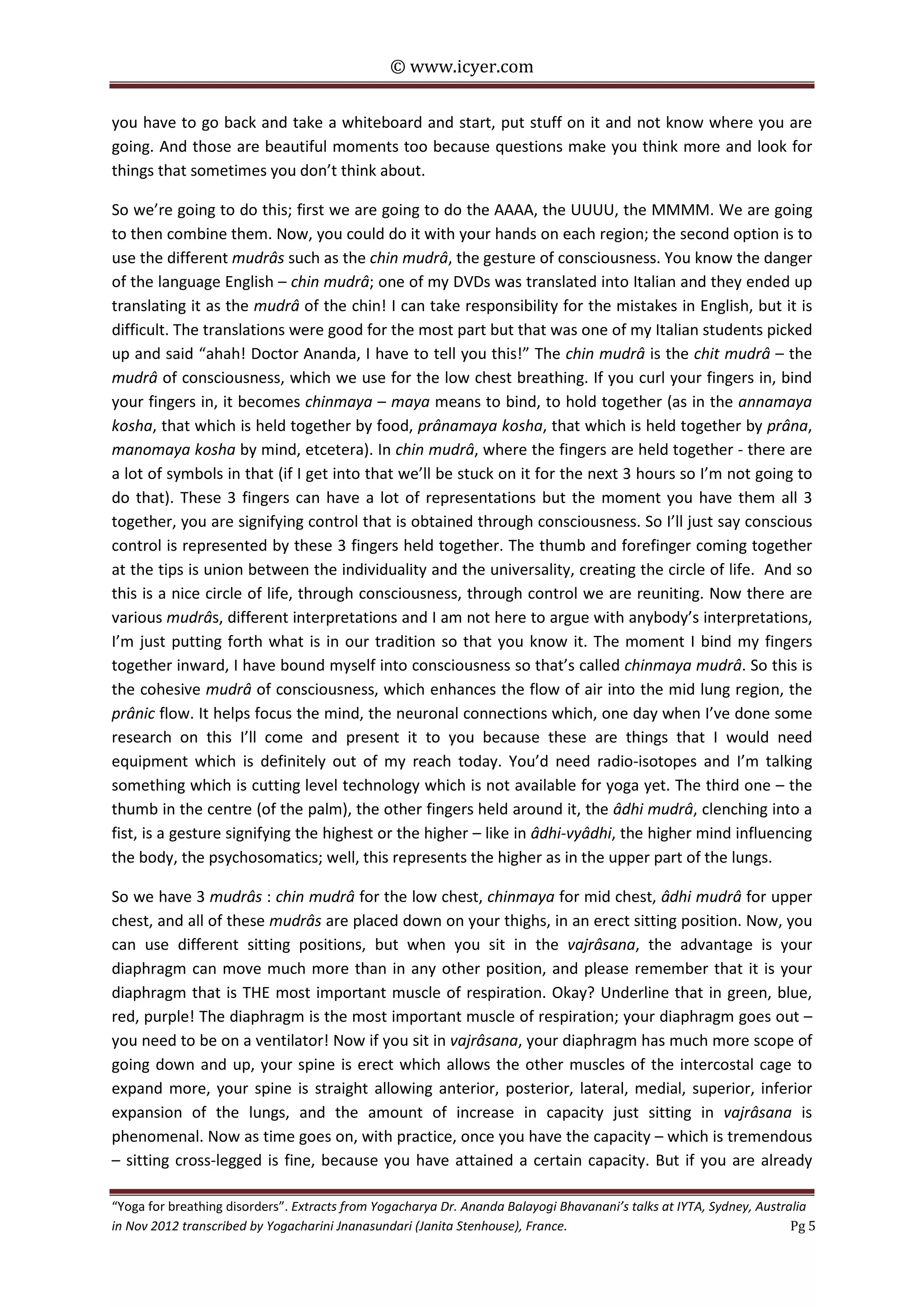 © www.icyer.com

you have to go back and take a whiteboard and start, put stuff on it and not know where you are
going. And those are beautiful moments too because questions make you think more and look for
things that sometimes you don’t think about.
So we’re going to do this; first we are going to do the AAAA, the UUUU, the MMMM. We are going
to then combine them. Now, you could do it with your hands on each region; the second option is to
use the different mudrâs such as the chin mudrâ, the gesture of consciousness. You know the danger
of the language English – chin mudrâ; one of my DVDs was translated into Italian and they ended up
translating it as the mudrâ of the chin! I can take responsibility for the mistakes in English, but it is
difficult. The translations were good for the most part but that was one of my Italian students picked
up and said “ahah! Doctor Ananda, I have to tell you this!” The chin mudrâ is the chit mudrâ – the
mudrâ of consciousness, which we use for the low chest breathing. If you curl your fingers in, bind
your fingers in, it becomes chinmaya – maya means to bind, to hold together (as in the annamaya
kosha, that which is held together by food, prânamaya kosha, that which is held together by prâna,
manomaya kosha by mind, etcetera). In chin mudrâ, where the fingers are held together - there are
a lot of symbols in that (if I get into that we’ll be stuck on it for the next 3 hours so I’m not going to
do that). These 3 fingers can have a lot of representations but the moment you have them all 3
together, you are signifying control that is obtained through consciousness. So I’ll just say conscious
control is represented by these 3 fingers held together. The thumb and forefinger coming together
at the tips is union between the individuality and the universality, creating the circle of life. And so
this is a nice circle of life, through consciousness, through control we are reuniting. Now there are
various mudrâs, different interpretations and I am not here to argue with anybody’s interpretations,
I’m just putting forth what is in our tradition so that you know it. The moment I bind my fingers
together inward, I have bound myself into consciousness so that’s called chinmaya mudrâ. So this is
the cohesive mudrâ of consciousness, which enhances the flow of air into the mid lung region, the
prânic flow. It helps focus the mind, the neuronal connections which, one day when I’ve done some
research on this I’ll come and present it to you because these are things that I would need
equipment which is definitely out of my reach today. You’d need radio-isotopes and I’m talking
something which is cutting level technology which is not available for yoga yet. The third one – the
thumb in the centre (of the palm), the other fingers held around it, the âdhi mudrâ, clenching into a
fist, is a gesture signifying the highest or the higher – like in âdhi-vyâdhi, the higher mind influencing
the body, the psychosomatics; well, this represents the higher as in the upper part of the lungs.
So we have 3 mudrâs : chin mudrâ for the low chest, chinmaya for mid chest, âdhi mudrâ for upper
chest, and all of these mudrâs are placed down on your thighs, in an erect sitting position. Now, you
can use different sitting positions, but when you sit in the vajrâsana, the advantage is your
diaphragm can move much more than in any other position, and please remember that it is your
diaphragm that is THE most important muscle of respiration. Okay? Underline that in green, blue,
red, purple! The diaphragm is the most important muscle of respiration; your diaphragm goes out –
you need to be on a ventilator! Now if you sit in vajrâsana, your diaphragm has much more scope of
going down and up, your spine is erect which allows the other muscles of the intercostal cage to
expand more, your spine is straight allowing anterior, posterior, lateral, medial, superior, inferior
expansion of the lungs, and the amount of increase in capacity just sitting in vajrâsana is
phenomenal. Now as time goes on, with practice, once you have the capacity – which is tremendous
– sitting cross-legged is fine, because you have attained a certain capacity. But if you are already
“Yoga for breathing disorders”. Extracts from Yogacharya Dr. Ananda Balayogi Bhavanani’s talks at IYTA, Sydney, Australia
in Nov 2012 transcribed by Yogacharini Jnanasundari (Janita Stenhouse), France.
Pg 5

 