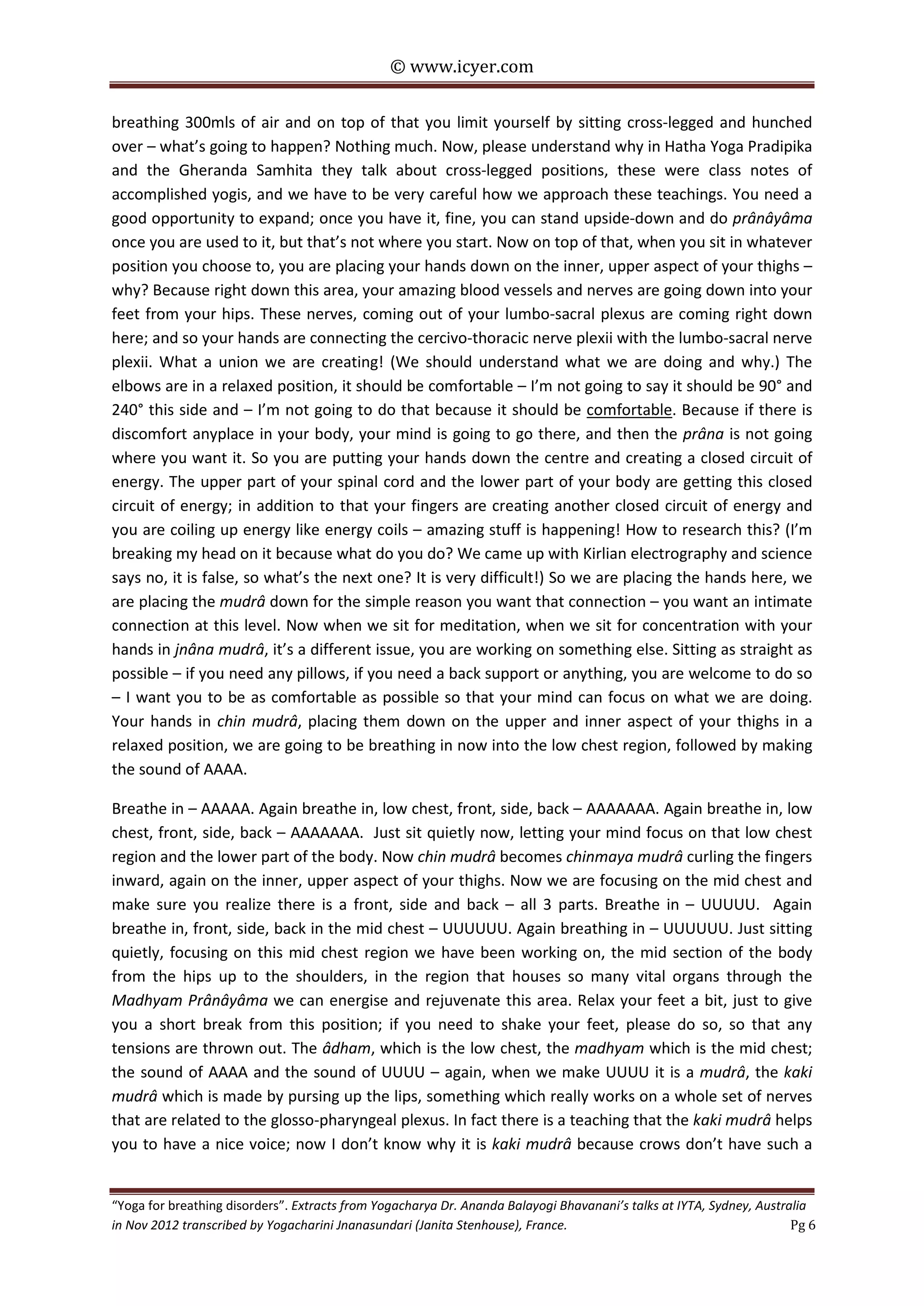 © www.icyer.com

breathing 300mls of air and on top of that you limit yourself by sitting cross-legged and hunched
over – what’s going to happen? Nothing much. Now, please understand why in Hatha Yoga Pradipika
and the Gheranda Samhita they talk about cross-legged positions, these were class notes of
accomplished yogis, and we have to be very careful how we approach these teachings. You need a
good opportunity to expand; once you have it, fine, you can stand upside-down and do prânâyâma
once you are used to it, but that’s not where you start. Now on top of that, when you sit in whatever
position you choose to, you are placing your hands down on the inner, upper aspect of your thighs –
why? Because right down this area, your amazing blood vessels and nerves are going down into your
feet from your hips. These nerves, coming out of your lumbo-sacral plexus are coming right down
here; and so your hands are connecting the cercivo-thoracic nerve plexii with the lumbo-sacral nerve
plexii. What a union we are creating! (We should understand what we are doing and why.) The
elbows are in a relaxed position, it should be comfortable – I’m not going to say it should be 90° and
240° this side and – I’m not going to do that because it should be comfortable. Because if there is
discomfort anyplace in your body, your mind is going to go there, and then the prâna is not going
where you want it. So you are putting your hands down the centre and creating a closed circuit of
energy. The upper part of your spinal cord and the lower part of your body are getting this closed
circuit of energy; in addition to that your fingers are creating another closed circuit of energy and
you are coiling up energy like energy coils – amazing stuff is happening! How to research this? (I’m
breaking my head on it because what do you do? We came up with Kirlian electrography and science
says no, it is false, so what’s the next one? It is very difficult!) So we are placing the hands here, we
are placing the mudrâ down for the simple reason you want that connection – you want an intimate
connection at this level. Now when we sit for meditation, when we sit for concentration with your
hands in jnâna mudrâ, it’s a different issue, you are working on something else. Sitting as straight as
possible – if you need any pillows, if you need a back support or anything, you are welcome to do so
– I want you to be as comfortable as possible so that your mind can focus on what we are doing.
Your hands in chin mudrâ, placing them down on the upper and inner aspect of your thighs in a
relaxed position, we are going to be breathing in now into the low chest region, followed by making
the sound of AAAA.
Breathe in – AAAAA. Again breathe in, low chest, front, side, back – AAAAAAA. Again breathe in, low
chest, front, side, back – AAAAAAA. Just sit quietly now, letting your mind focus on that low chest
region and the lower part of the body. Now chin mudrâ becomes chinmaya mudrâ curling the fingers
inward, again on the inner, upper aspect of your thighs. Now we are focusing on the mid chest and
make sure you realize there is a front, side and back – all 3 parts. Breathe in – UUUUU. Again
breathe in, front, side, back in the mid chest – UUUUUU. Again breathing in – UUUUUU. Just sitting
quietly, focusing on this mid chest region we have been working on, the mid section of the body
from the hips up to the shoulders, in the region that houses so many vital organs through the
Madhyam Prânâyâma we can energise and rejuvenate this area. Relax your feet a bit, just to give
you a short break from this position; if you need to shake your feet, please do so, so that any
tensions are thrown out. The âdham, which is the low chest, the madhyam which is the mid chest;
the sound of AAAA and the sound of UUUU – again, when we make UUUU it is a mudrâ, the kaki
mudrâ which is made by pursing up the lips, something which really works on a whole set of nerves
that are related to the glosso-pharyngeal plexus. In fact there is a teaching that the kaki mudrâ helps
you to have a nice voice; now I don’t know why it is kaki mudrâ because crows don’t have such a
“Yoga for breathing disorders”. Extracts from Yogacharya Dr. Ananda Balayogi Bhavanani’s talks at IYTA, Sydney, Australia
in Nov 2012 transcribed by Yogacharini Jnanasundari (Janita Stenhouse), France.
Pg 6

 