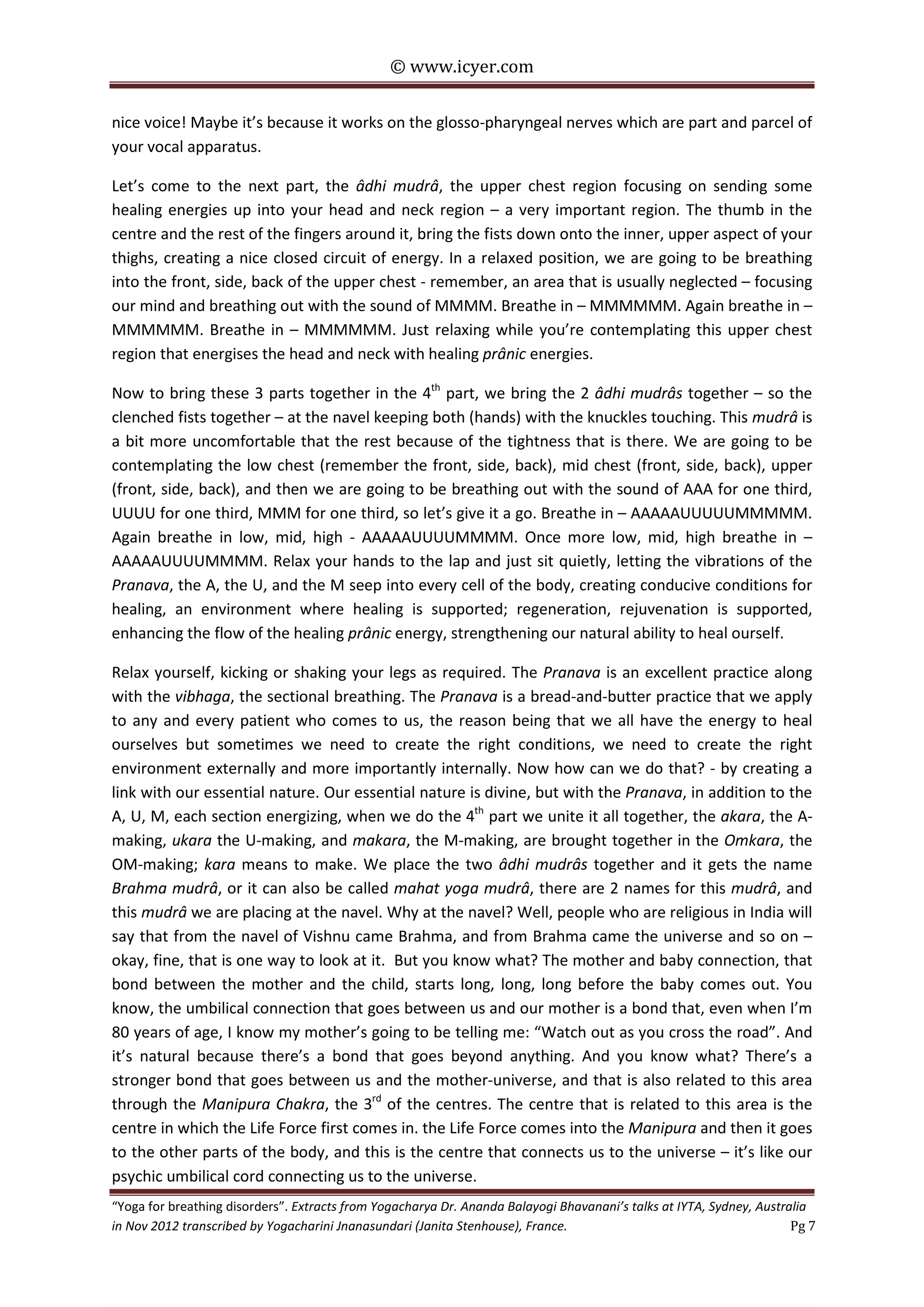 © www.icyer.com

nice voice! Maybe it’s because it works on the glosso-pharyngeal nerves which are part and parcel of
your vocal apparatus.
Let’s come to the next part, the âdhi mudrâ, the upper chest region focusing on sending some
healing energies up into your head and neck region – a very important region. The thumb in the
centre and the rest of the fingers around it, bring the fists down onto the inner, upper aspect of your
thighs, creating a nice closed circuit of energy. In a relaxed position, we are going to be breathing
into the front, side, back of the upper chest - remember, an area that is usually neglected – focusing
our mind and breathing out with the sound of MMMM. Breathe in – MMMMMM. Again breathe in –
MMMMMM. Breathe in – MMMMMM. Just relaxing while you’re contemplating this upper chest
region that energises the head and neck with healing prânic energies.
Now to bring these 3 parts together in the 4th part, we bring the 2 âdhi mudrâs together – so the
clenched fists together – at the navel keeping both (hands) with the knuckles touching. This mudrâ is
a bit more uncomfortable that the rest because of the tightness that is there. We are going to be
contemplating the low chest (remember the front, side, back), mid chest (front, side, back), upper
(front, side, back), and then we are going to be breathing out with the sound of AAA for one third,
UUUU for one third, MMM for one third, so let’s give it a go. Breathe in – AAAAAUUUUUMMMMM.
Again breathe in low, mid, high - AAAAAUUUUMMMM. Once more low, mid, high breathe in –
AAAAAUUUUMMMM. Relax your hands to the lap and just sit quietly, letting the vibrations of the
Pranava, the A, the U, and the M seep into every cell of the body, creating conducive conditions for
healing, an environment where healing is supported; regeneration, rejuvenation is supported,
enhancing the flow of the healing prânic energy, strengthening our natural ability to heal ourself.
Relax yourself, kicking or shaking your legs as required. The Pranava is an excellent practice along
with the vibhaga, the sectional breathing. The Pranava is a bread-and-butter practice that we apply
to any and every patient who comes to us, the reason being that we all have the energy to heal
ourselves but sometimes we need to create the right conditions, we need to create the right
environment externally and more importantly internally. Now how can we do that? - by creating a
link with our essential nature. Our essential nature is divine, but with the Pranava, in addition to the
A, U, M, each section energizing, when we do the 4th part we unite it all together, the akara, the Amaking, ukara the U-making, and makara, the M-making, are brought together in the Omkara, the
OM-making; kara means to make. We place the two âdhi mudrâs together and it gets the name
Brahma mudrâ, or it can also be called mahat yoga mudrâ, there are 2 names for this mudrâ, and
this mudrâ we are placing at the navel. Why at the navel? Well, people who are religious in India will
say that from the navel of Vishnu came Brahma, and from Brahma came the universe and so on –
okay, fine, that is one way to look at it. But you know what? The mother and baby connection, that
bond between the mother and the child, starts long, long, long before the baby comes out. You
know, the umbilical connection that goes between us and our mother is a bond that, even when I’m
80 years of age, I know my mother’s going to be telling me: “Watch out as you cross the road”. And
it’s natural because there’s a bond that goes beyond anything. And you know what? There’s a
stronger bond that goes between us and the mother-universe, and that is also related to this area
through the Manipura Chakra, the 3rd of the centres. The centre that is related to this area is the
centre in which the Life Force first comes in. the Life Force comes into the Manipura and then it goes
to the other parts of the body, and this is the centre that connects us to the universe – it’s like our
psychic umbilical cord connecting us to the universe.
“Yoga for breathing disorders”. Extracts from Yogacharya Dr. Ananda Balayogi Bhavanani’s talks at IYTA, Sydney, Australia
in Nov 2012 transcribed by Yogacharini Jnanasundari (Janita Stenhouse), France.
Pg 7

 