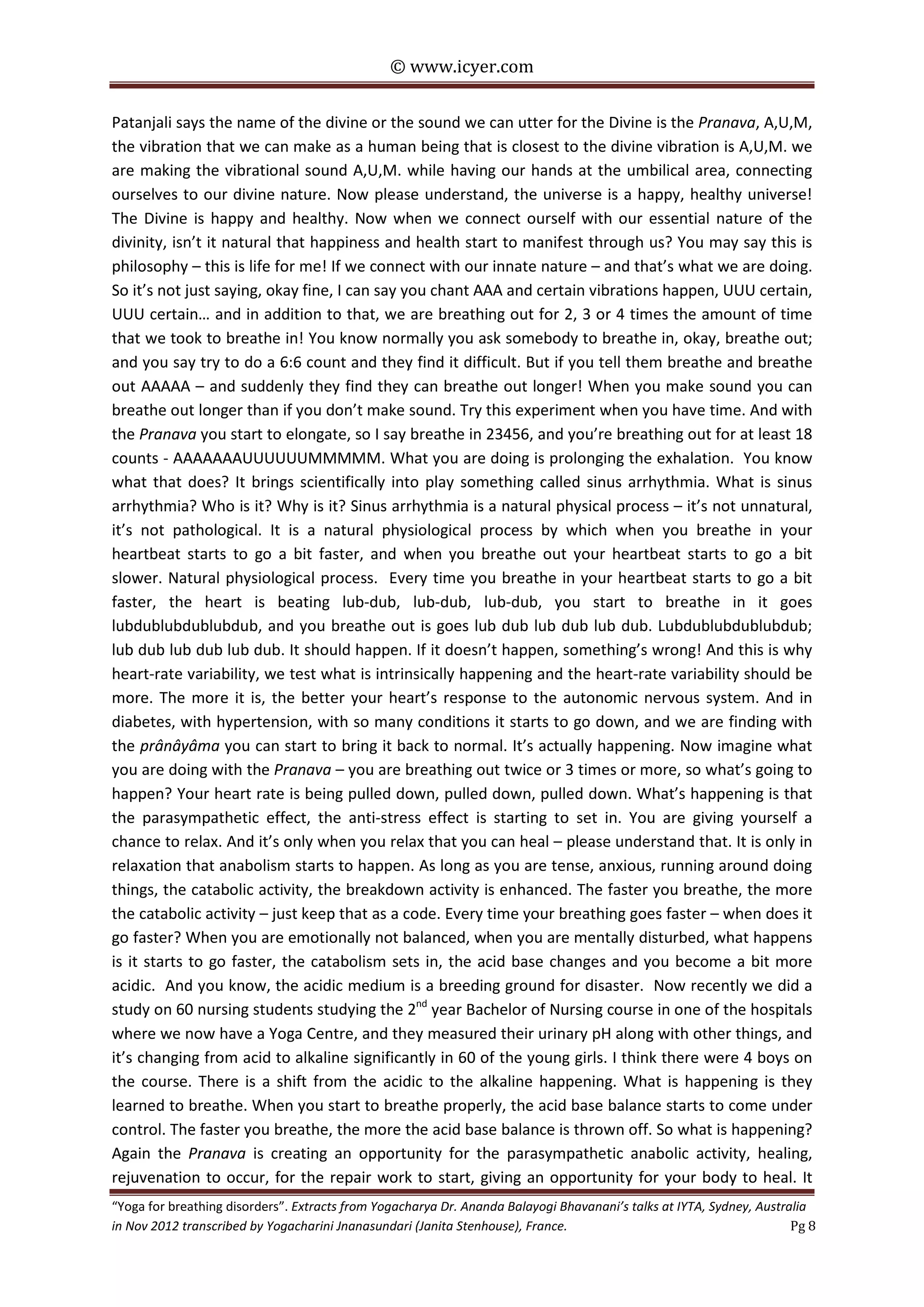 © www.icyer.com

Patanjali says the name of the divine or the sound we can utter for the Divine is the Pranava, A,U,M,
the vibration that we can make as a human being that is closest to the divine vibration is A,U,M. we
are making the vibrational sound A,U,M. while having our hands at the umbilical area, connecting
ourselves to our divine nature. Now please understand, the universe is a happy, healthy universe!
The Divine is happy and healthy. Now when we connect ourself with our essential nature of the
divinity, isn’t it natural that happiness and health start to manifest through us? You may say this is
philosophy – this is life for me! If we connect with our innate nature – and that’s what we are doing.
So it’s not just saying, okay fine, I can say you chant AAA and certain vibrations happen, UUU certain,
UUU certain… and in addition to that, we are breathing out for 2, 3 or 4 times the amount of time
that we took to breathe in! You know normally you ask somebody to breathe in, okay, breathe out;
and you say try to do a 6:6 count and they find it difficult. But if you tell them breathe and breathe
out AAAAA – and suddenly they find they can breathe out longer! When you make sound you can
breathe out longer than if you don’t make sound. Try this experiment when you have time. And with
the Pranava you start to elongate, so I say breathe in 23456, and you’re breathing out for at least 18
counts - AAAAAAAUUUUUUMMMMM. What you are doing is prolonging the exhalation. You know
what that does? It brings scientifically into play something called sinus arrhythmia. What is sinus
arrhythmia? Who is it? Why is it? Sinus arrhythmia is a natural physical process – it’s not unnatural,
it’s not pathological. It is a natural physiological process by which when you breathe in your
heartbeat starts to go a bit faster, and when you breathe out your heartbeat starts to go a bit
slower. Natural physiological process. Every time you breathe in your heartbeat starts to go a bit
faster, the heart is beating lub-dub, lub-dub, lub-dub, you start to breathe in it goes
lubdublubdublubdub, and you breathe out is goes lub dub lub dub lub dub. Lubdublubdublubdub;
lub dub lub dub lub dub. It should happen. If it doesn’t happen, something’s wrong! And this is why
heart-rate variability, we test what is intrinsically happening and the heart-rate variability should be
more. The more it is, the better your heart’s response to the autonomic nervous system. And in
diabetes, with hypertension, with so many conditions it starts to go down, and we are finding with
the prânâyâma you can start to bring it back to normal. It’s actually happening. Now imagine what
you are doing with the Pranava – you are breathing out twice or 3 times or more, so what’s going to
happen? Your heart rate is being pulled down, pulled down, pulled down. What’s happening is that
the parasympathetic effect, the anti-stress effect is starting to set in. You are giving yourself a
chance to relax. And it’s only when you relax that you can heal – please understand that. It is only in
relaxation that anabolism starts to happen. As long as you are tense, anxious, running around doing
things, the catabolic activity, the breakdown activity is enhanced. The faster you breathe, the more
the catabolic activity – just keep that as a code. Every time your breathing goes faster – when does it
go faster? When you are emotionally not balanced, when you are mentally disturbed, what happens
is it starts to go faster, the catabolism sets in, the acid base changes and you become a bit more
acidic. And you know, the acidic medium is a breeding ground for disaster. Now recently we did a
study on 60 nursing students studying the 2nd year Bachelor of Nursing course in one of the hospitals
where we now have a Yoga Centre, and they measured their urinary pH along with other things, and
it’s changing from acid to alkaline significantly in 60 of the young girls. I think there were 4 boys on
the course. There is a shift from the acidic to the alkaline happening. What is happening is they
learned to breathe. When you start to breathe properly, the acid base balance starts to come under
control. The faster you breathe, the more the acid base balance is thrown off. So what is happening?
Again the Pranava is creating an opportunity for the parasympathetic anabolic activity, healing,
rejuvenation to occur, for the repair work to start, giving an opportunity for your body to heal. It

“Yoga for breathing disorders”. Extracts from Yogacharya Dr. Ananda Balayogi Bhavanani’s talks at IYTA, Sydney, Australia
in Nov 2012 transcribed by Yogacharini Jnanasundari (Janita Stenhouse), France.
Pg 8

 