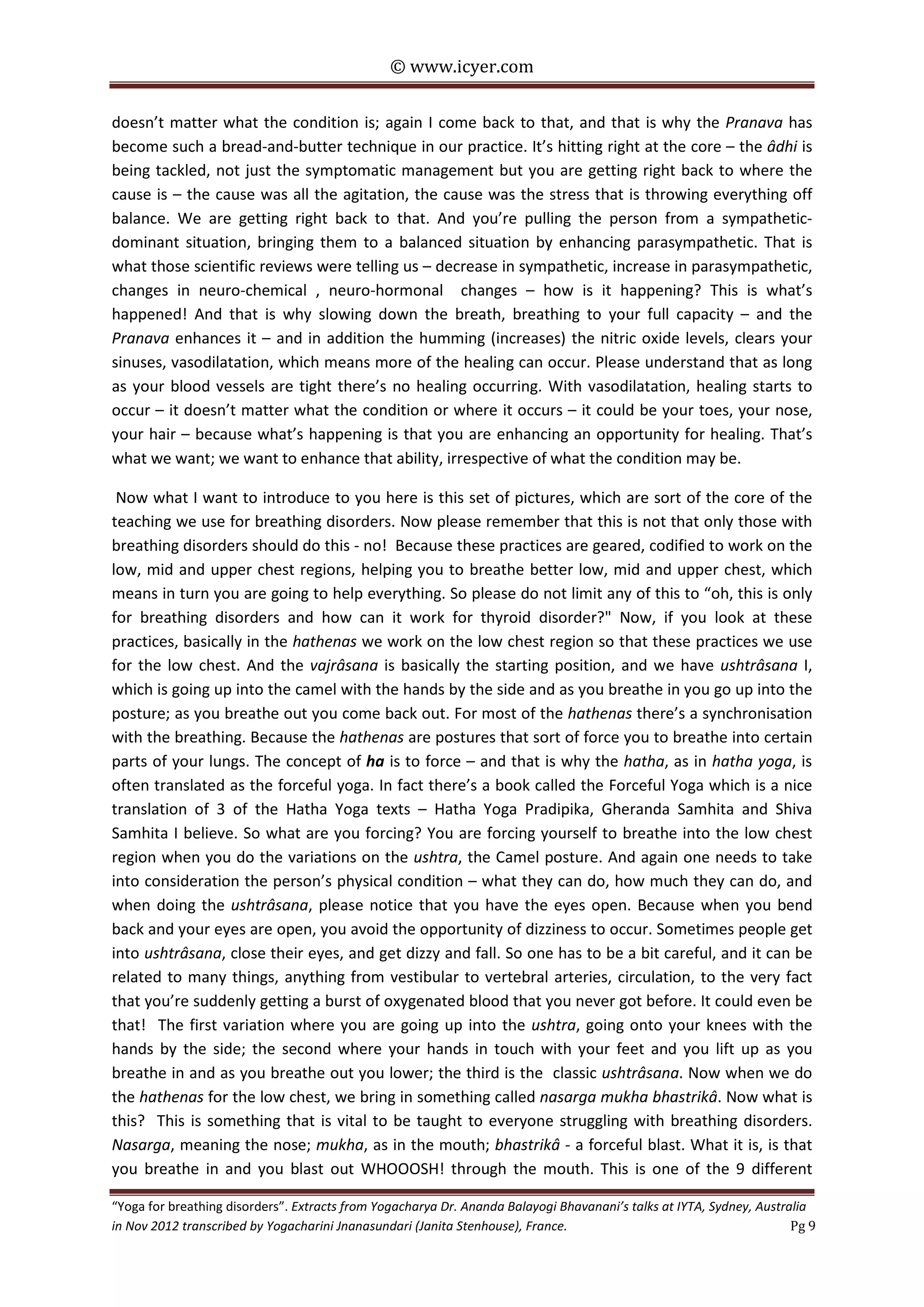 © www.icyer.com

doesn’t matter what the condition is; again I come back to that, and that is why the Pranava has
become such a bread-and-butter technique in our practice. It’s hitting right at the core – the âdhi is
being tackled, not just the symptomatic management but you are getting right back to where the
cause is – the cause was all the agitation, the cause was the stress that is throwing everything off
balance. We are getting right back to that. And you’re pulling the person from a sympatheticdominant situation, bringing them to a balanced situation by enhancing parasympathetic. That is
what those scientific reviews were telling us – decrease in sympathetic, increase in parasympathetic,
changes in neuro-chemical , neuro-hormonal changes – how is it happening? This is what’s
happened! And that is why slowing down the breath, breathing to your full capacity – and the
Pranava enhances it – and in addition the humming (increases) the nitric oxide levels, clears your
sinuses, vasodilatation, which means more of the healing can occur. Please understand that as long
as your blood vessels are tight there’s no healing occurring. With vasodilatation, healing starts to
occur – it doesn’t matter what the condition or where it occurs – it could be your toes, your nose,
your hair – because what’s happening is that you are enhancing an opportunity for healing. That’s
what we want; we want to enhance that ability, irrespective of what the condition may be.
Now what I want to introduce to you here is this set of pictures, which are sort of the core of the
teaching we use for breathing disorders. Now please remember that this is not that only those with
breathing disorders should do this - no! Because these practices are geared, codified to work on the
low, mid and upper chest regions, helping you to breathe better low, mid and upper chest, which
means in turn you are going to help everything. So please do not limit any of this to “oh, this is only
for breathing disorders and how can it work for thyroid disorder?" Now, if you look at these
practices, basically in the hathenas we work on the low chest region so that these practices we use
for the low chest. And the vajrâsana is basically the starting position, and we have ushtrâsana I,
which is going up into the camel with the hands by the side and as you breathe in you go up into the
posture; as you breathe out you come back out. For most of the hathenas there’s a synchronisation
with the breathing. Because the hathenas are postures that sort of force you to breathe into certain
parts of your lungs. The concept of ha is to force – and that is why the hatha, as in hatha yoga, is
often translated as the forceful yoga. In fact there’s a book called the Forceful Yoga which is a nice
translation of 3 of the Hatha Yoga texts – Hatha Yoga Pradipika, Gheranda Samhita and Shiva
Samhita I believe. So what are you forcing? You are forcing yourself to breathe into the low chest
region when you do the variations on the ushtra, the Camel posture. And again one needs to take
into consideration the person’s physical condition – what they can do, how much they can do, and
when doing the ushtrâsana, please notice that you have the eyes open. Because when you bend
back and your eyes are open, you avoid the opportunity of dizziness to occur. Sometimes people get
into ushtrâsana, close their eyes, and get dizzy and fall. So one has to be a bit careful, and it can be
related to many things, anything from vestibular to vertebral arteries, circulation, to the very fact
that you’re suddenly getting a burst of oxygenated blood that you never got before. It could even be
that! The first variation where you are going up into the ushtra, going onto your knees with the
hands by the side; the second where your hands in touch with your feet and you lift up as you
breathe in and as you breathe out you lower; the third is the classic ushtrâsana. Now when we do
the hathenas for the low chest, we bring in something called nasarga mukha bhastrikâ. Now what is
this? This is something that is vital to be taught to everyone struggling with breathing disorders.
Nasarga, meaning the nose; mukha, as in the mouth; bhastrikâ - a forceful blast. What it is, is that
you breathe in and you blast out WHOOOSH! through the mouth. This is one of the 9 different
“Yoga for breathing disorders”. Extracts from Yogacharya Dr. Ananda Balayogi Bhavanani’s talks at IYTA, Sydney, Australia
in Nov 2012 transcribed by Yogacharini Jnanasundari (Janita Stenhouse), France.
Pg 9

 