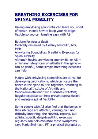 BREATHING EXCERCISES FOR
SPINAL MOBILITY
Having ankylosing spondylitis can leave you short
of breath. Here's how to keep your rib cage
flexible so you can breathe easy with AS.
By Jennifer Acosta Scott
Medically reviewed by Lindsey Marcellin, MD,
MPH
Ankylosing Spondylitis: Breathing Exercises for
Spinal Mobility
Although having ankylosing spondylitis, or AS —
an inflammatory form of arthritis in the spine —
can be painful, some simple breathing exercises
can help.
People with ankylosing spondylitis are at risk for
developing calcifications, which can cause the
bones in the spine to fuse together, according to
the National Institute of Arthritis and
Musculoskeletal and Skin Diseases (NIAMSD).
Regular exercise can help prevent spinal fusion
and maintain spinal flexibility.
Some people with AS also find that the bones in
their rib cage are affected, causing pain and
difficulty breathing, the NIAMSD reports. But
utilizing specific deep-breathing exercises
regularly can help minimize these symptoms,
says Maria Stelmach, PT, a physical therapist at
 