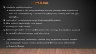  explain the procedure to patient
 (Advise patient to take approximately ten incentive spirometry breaths per waking
hour (use clinical reasoning to prescribe using Frequency, Intensity, Time and Type
principles).
 Inspire slowly through nose or pursed lips to maximal inspiration.
 Hold maximal inspiration for three seconds.
 Passively exhale the volume.
 Incentive spirometers (devices used to measure and encourage deep spiration) can assist
the patient in achieving maximal inspiration during
 Deep breathing offers a similar effect. However, using an incentive device as feedback
may create greater inhaled volumes, greater control of flow and more motivation to
participate in therapy
 Procedure.
 