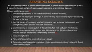 BREATHING EXERCISE
are exercises that work on to improve pulmonary status & to improve endurance and function in ADLs
& prevention for acute and chronic pulmonary disease mainly for chronic lung diseases.
Efficacy breathing exercises(1)
 To re-training of patients to use primary respiratory muscles efficiently.
 Strengthen the diaphragm, allowing it to assist with lung expansion and improve air reaching
the base of the lung
 Take the burden off accessory muscles in the neck, back and chest that are used. and
Strengthening when become weak with patient in ICU.
 Clear the airway of excess sputum (If the patient suffers from a effusion in both lungs,
breathing exercises can only be used after fluid drainage, but if it is in unilateral lung,
Postural drainage can be used with breathing exercises(2)
 Improve lung function
 Removal of spasms that occur with a severe cough
 Reduce the risk of developing respiratory infections or atelectasis (alveoli collapse) & Speed
up the healing process.
 