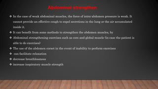  In the case of weak abdominal muscles, the force of intra-abdomen pressure is weak. It
cannot provide an effective cough to expel secretions in the lung or the air accumulated
inside it.
 It can benefit from some methods to strengthen the abdomen muscles, by
 Abdominal strengthening exercises such as core and global muscle (in case the patient is
able to do exercises)
 The use of the abdomen corset in the event of inability to perform exercises
 can facilitate relaxation
 decrease breathlessness
 increase inspiratory muscle strength
Abdominal strengthen
 