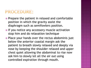  Prepare the patient in relaxed and comfortable
position in which the gravity assist the
diaphragm such as semifowlers position.
 If you notice any accessory muscle activation
stop him and do relaxation technique
 Place your hands over the rectus abdominis just
below the anterior coastal margin ask the
patient to breath slowly relaxed and deeply via
nose by keeping the shoulder relaxed and upper
chest quiet allowing the abdominal to rise now
ask him to slowly let all the air out using
controlled expiration through mouth.
 