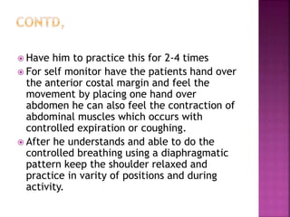  Have him to practice this for 2-4 times
 For self monitor have the patients hand over
the anterior costal margin and feel the
movement by placing one hand over
abdomen he can also feel the contraction of
abdominal muscles which occurs with
controlled expiration or coughing.
 After he understands and able to do the
controlled breathing using a diaphragmatic
pattern keep the shoulder relaxed and
practice in varity of positions and during
activity.
 