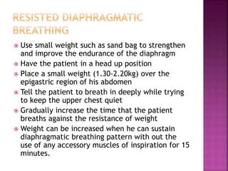  Use small weight such as sand bag to strengthen
and improve the endurance of the diaphragm
 Have the patient in a head up position
 Place a small weight (1.30-2.20kg) over the
epigastric region of his abdomen
 Tell the patient to breath in deeply while trying
to keep the upper chest quiet
 Gradually increase the time that the patient
breaths against the resistance of weight
 Weight can be increased when he can sustain
diaphragmatic breathing pattern with out the
use of any accessory muscles of inspiration for 15
minutes.
 