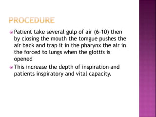  Patient take several gulp of air (6-10) then
by closing the mouth the tomgue pushes the
air back and trap it in the pharynx the air in
the forced to lungs when the glottis is
opened
 This increase the depth of inspiration and
patients inspiratory and vital capacity.
 