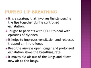  It is a strategy that involves lightly pursing
the lips together during controlled
exhalation.
 Taught to patients with COPD to deal with
episodes of dyspnea
 It helps to improves ventilation and relaeses
trapped air in the lungs
 Keep the airways open longer and prolonged
exhalation slows the breathing rate.
 It moves old air out of the lungs and allow
new air to the lungs.
 