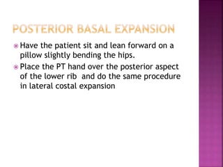  Have the patient sit and lean forward on a
pillow slightly bending the hips.
 Place the PT hand over the posterior aspect
of the lower rib and do the same procedure
in lateral costal expansion
 