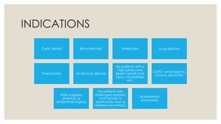 INDICATIONS
Cystic fibrosis Bronchiectasis Atelectasis Lung abscess
Pneumonias Acute lung disease
For patients with a
high spinal cord
lesion/ spinal cord
injury, myopathies
etc.
COPD –emphysema,
chronic bronchitis
After surgeries
(thoracic or
abdominal surgery)
For patients with
prolonged bedrerst
must remain in
(obstruction due to
retained secretions).
As relaxation
procedure.
 