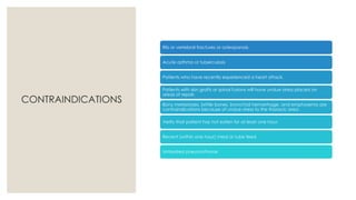 CONTRAINDICATIONS
Rib or vertebral fractures or osteoporosis
Acute asthma or tuberculosis
Patients who have recently experienced a heart attack.
Patients with skin grafts or spinal fusions will have undue stress placed on
areas of repair.
Bony metastases, brittle bones, bronchial hemorrhage, and emphysema are
contraindications because of undue stress to the thoracic area.
Verify that patient has not eaten for at least one hour.
Recent (within one hour) meal or tube feed
Untreated pneumothorax
 