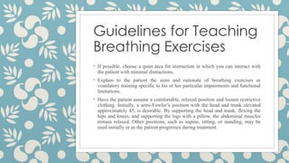 Guidelines for Teaching
Breathing Exercises
◦ If possible, choose a quiet area for instruction in which you can interact with
the patient with minimal distractions.
◦ Explain to the patient the aims and rationale of breathing exercises or
ventilatory training specific to his or her particular impairments and functional
limitations.
◦ Have the patient assume a comfortable, relaxed position and loosen restrictive
clothing. Initially, a semi-Fowler’s position with the head and trunk elevated
approximately 45, is desirable. By supporting the head and trunk, flexing the
hips and knees, and supporting the legs with a pillow, the abdominal muscles
remain relaxed. Other positions, such as supine, sitting, or standing, may be
used initially or as the patient progresses during treatment.
 