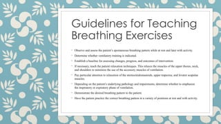 Guidelines for Teaching
Breathing Exercises
◦ Observe and assess the patient’s spontaneous breathing pattern while at rest and later with activity.
◦ Determine whether ventilatory training is indicated.
◦ Establish a baseline for assessing changes, progress, and outcomes of intervention.
◦ If necessary, teach the patient relaxation techniques. This relaxes the muscles of the upper thorax, neck,
and shoulders to minimize the use of the accessory muscles of ventilation.
◦ Pay particular attention to relaxation of the sternocleidomastoids, upper trapezius, and levator scapulae
muscles.
◦ Depending on the patient’s underlying pathology and impairments, determine whether to emphasize
the inspiratory or expiratory phase of ventilation.
◦ Demonstrate the desired breathing pattern to the patient.
◦ Have the patient practice the correct breathing pattern in a variety of positions at rest and with activity.
 