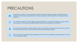 PRECAUTIONS
Never allow a patient to force expiration. Expiration should be relaxed or lightly controlled. Forced
expiration only increases turbulence in the airways, leading to bronchospasm and increased airway
restriction.
Do not allow a patient to take a highly prolonged expiration. This causes the patient to gasp with the
next inspiration. The patient’s breathing pattern then becomes irregular and inefficient.
Do not allow the patient to initiate inspiration with the accessory muscles and the upper chest. Advise
the patient that the upper chest should be relatively quiet during breathing.
Allow the patient to perform deep breathing for only three or four inspirations and expirations at a time
to avoid hyperventilation.
 