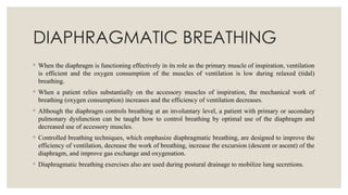 DIAPHRAGMATIC BREATHING
◦ When the diaphragm is functioning effectively in its role as the primary muscle of inspiration, ventilation
is efficient and the oxygen consumption of the muscles of ventilation is low during relaxed (tidal)
breathing.
◦ When a patient relies substantially on the accessory muscles of inspiration, the mechanical work of
breathing (oxygen consumption) increases and the efficiency of ventilation decreases.
◦ Although the diaphragm controls breathing at an involuntary level, a patient with primary or secondary
pulmonary dysfunction can be taught how to control breathing by optimal use of the diaphragm and
decreased use of accessory muscles.
◦ Controlled breathing techniques, which emphasize diaphragmatic breathing, are designed to improve the
efficiency of ventilation, decrease the work of breathing, increase the excursion (descent or ascent) of the
diaphragm, and improve gas exchange and oxygenation.
◦ Diaphragmatic breathing exercises also are used during postural drainage to mobilize lung secretions.
 