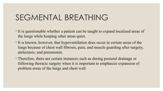 SEGMENTAL BREATHING
◦ It is questionable whether a patient can be taught to expand localized areas of
the lungs while keeping other areas quiet.
◦ It is known, however, that hypoventilation does occur in certain areas of the
lungs because of chest wall fibrosis, pain, and muscle guarding after surgery,
atelectasis, and pneumonia.
◦ Therefore, there are certain instances such as during postural drainage or
following thoracic surgery when it is important to emphasize expansion of
problem areas of the lungs and chest wall.
 