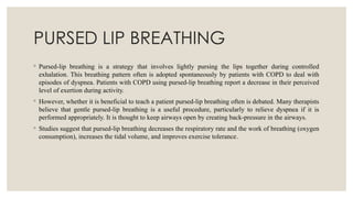 PURSED LIP BREATHING
◦ Pursed-lip breathing is a strategy that involves lightly pursing the lips together during controlled
exhalation. This breathing pattern often is adopted spontaneously by patients with COPD to deal with
episodes of dyspnea. Patients with COPD using pursed-lip breathing report a decrease in their perceived
level of exertion during activity.
◦ However, whether it is beneficial to teach a patient pursed-lip breathing often is debated. Many therapists
believe that gentle pursed-lip breathing is a useful procedure, particularly to relieve dyspnea if it is
performed appropriately. It is thought to keep airways open by creating back-pressure in the airways.
◦ Studies suggest that pursed-lip breathing decreases the respiratory rate and the work of breathing (oxygen
consumption), increases the tidal volume, and improves exercise tolerance.
 