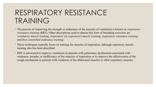 RESPIRATORY RESISTANCE
TRAINING
◦ The process of improving the strength or endurance of the muscles of ventilation is known as respiratory
resistance training (RRT). Other descriptions used to denote this form of breathing exercises are
ventilatory muscle training, inspiratory (or expiratory) muscle training, inspiratory resistance training,
and flow-controlled endurance training.
◦ These techniques typically focus on training the muscles of inspiration, although expiratory muscle
training also has been described.
◦ RRT is advocated to improve ventilation in patients with pulmonary dysfunction associated with
weakness, atrophy, or inefficiency of the muscles of inspiration or to improve the effectiveness of the
cough mechanism in patients with weakness of the abdominal muscles or other expiratory muscles.
 