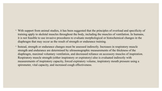 ◦ With support from animal studies, it has been suggested that the principles of overload and specificity of
training apply to skeletal muscles throughout the body, including the muscles of ventilation. In humans,
it is not feasible to use invasive procedures to evaluate morphological or histochemical changes in the
diaphragm that may occur as the result of strength or endurance training.
◦ Instead, strength or endurance changes must be assessed indirectly. Increases in respiratory muscle
strength and endurance are determined by ultrasonographic measurements of the thickness of the
diaphragm, maximal voluntary ventilation, and decreased reliance on accessory muscles of inspiration.
Respiratory muscle strength (either inspiratory or expiratory) also is evaluated indirectly with
measurements of inspiratory capacity, forced expiratory volume, inspiratory mouth pressure using a
spirometer, vital capacity, and increased cough effectiveness.
 