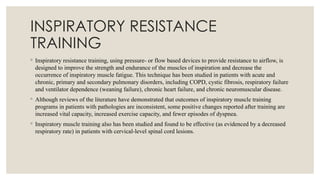 INSPIRATORY RESISTANCE
TRAINING
◦ Inspiratory resistance training, using pressure- or flow based devices to provide resistance to airflow, is
designed to improve the strength and endurance of the muscles of inspiration and decrease the
occurrence of inspiratory muscle fatigue. This technique has been studied in patients with acute and
chronic, primary and secondary pulmonary disorders, including COPD, cystic fibrosis, respiratory failure
and ventilator dependence (weaning failure), chronic heart failure, and chronic neuromuscular disease.
◦ Although reviews of the literature have demonstrated that outcomes of inspiratory muscle training
programs in patients with pathologies are inconsistent, some positive changes reported after training are
increased vital capacity, increased exercise capacity, and fewer episodes of dyspnea.
◦ Inspiratory muscle training also has been studied and found to be effective (as evidenced by a decreased
respiratory rate) in patients with cervical-level spinal cord lesions.
 