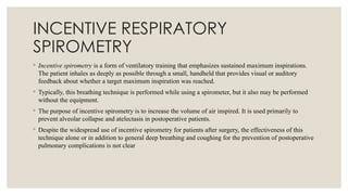 INCENTIVE RESPIRATORY
SPIROMETRY
◦ Incentive spirometry is a form of ventilatory training that emphasizes sustained maximum inspirations.
The patient inhales as deeply as possible through a small, handheld that provides visual or auditory
feedback about whether a target maximum inspiration was reached.
◦ Typically, this breathing technique is performed while using a spirometer, but it also may be performed
without the equipment.
◦ The purpose of incentive spirometry is to increase the volume of air inspired. It is used primarily to
prevent alveolar collapse and atelectasis in postoperative patients.
◦ Despite the widespread use of incentive spirometry for patients after surgery, the effectiveness of this
technique alone or in addition to general deep breathing and coughing for the prevention of postoperative
pulmonary complications is not clear
 