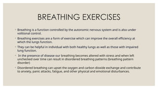 BREATHING EXERCISES
◦ Breathing is a function controlled by the autonomic nervous system and is also under
volitional control.
◦ Breathing exercises are a form of exercise which can improve the overall efficiency at
which the lungs function.
◦ They can be helpful in individual with both healthy lungs as well as those with impaired
lung function.
◦ In the presence of disease our breathing becomes altered with stress and when left
unchecked over time can result in disordered breathing patterns (breathing pattern
disorder)
◦ Disordered breathing can upset the oxygen and carbon dioxide exchange and contribute
to anxiety, panic attacks, fatigue, and other physical and emotional disturbances.
 