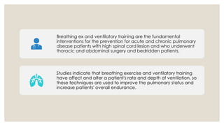 Breathing ex and ventilatory training are the fundamental
interventions for the prevention for acute and chronic pulmonary
disease patients with high spinal cord lesion and who underwent
thoracic and abdominal surgery and bedridden patients.
Studies indicate that breathing exercise and ventilatory training
have affect and alter a patient's rate and depth of ventilation, so
these techniques are used to improve the pulmonary status and
increase patients' overall endurance.
 