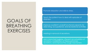 GOALS OF
BREATHING
EXERCISES
Promote relaxation and relieve stress.
Teach the patient how to deal with episodes of
dyspnea.
Improve a patient’s overall functional capacity for
daily living, occupational, and recreational activities.
Assisting in removal of secretions.
Aid in bronchial hygiene---Prevent accumulation of
secretions, mobilization of these pulmonary
secretions, and improve the cough mechanism.
 