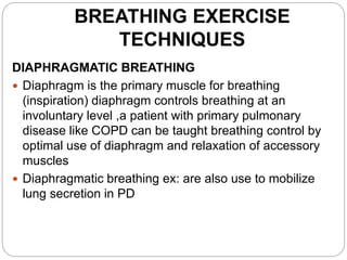 BREATHING EXERCISE
TECHNIQUES
DIAPHRAGMATIC BREATHING
 Diaphragm is the primary muscle for breathing
(inspiration) diaphragm controls breathing at an
involuntary level ,a patient with primary pulmonary
disease like COPD can be taught breathing control by
optimal use of diaphragm and relaxation of accessory
muscles
 Diaphragmatic breathing ex: are also use to mobilize
lung secretion in PD
 