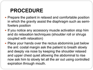 PROCEDURE
 Prepare the patient in relaxed and comfortable position
in which the gravity assist the diaphragm such as semi-
fowlers position
 If you notice any accessory muscle activation stop him
and do relaxation techniques (shoulder roll or shrugs
coupled with relaxation)
 Place your hands over the rectus abdominis just below
the ant: costal margin ask the patient to breath slowly
and deeply via nose by keeping the shoulder relaxed
and upper chest quiet allowing the abdominal to rise
now ask him to slowly let all the air out using controlled
expiration through mouth.
 