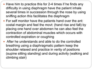  Have him to practice this for 2-4 times if he finds any
difficulty in using diaphragm have the patient inhale
several times in succession through the nose by using
sniffing action this facilitates the diaphragm
 For self monitor have the patients hand over the ant:
costal margin and feel the movt: (hand rise and fall) by
placing one hand over abdomen he can also feel the
contraction of abdominal muscles which occurs with
controlled expiration or coughing
 After he understands and able to do the controlled
breathing using a diaphragmatic pattern keep the
shoulder relaxed and practice in verity of positions
(supine sitting standing) and during activity (walking and
climbing stair)
 