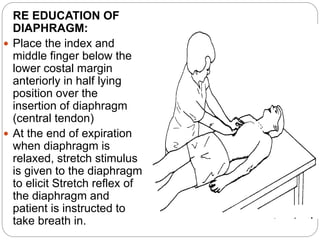 RE EDUCATION OF
DIAPHRAGM:
 Place the index and
middle finger below the
lower costal margin
anteriorly in half lying
position over the
insertion of diaphragm
(central tendon)
 At the end of expiration
when diaphragm is
relaxed, stretch stimulus
is given to the diaphragm
to elicit Stretch reflex of
the diaphragm and
patient is instructed to
take breath in.
 